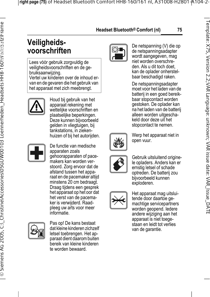 Headset Bluetooth&reg; Comfort (nl)right page (75) of Headset Bluetooth Comfort HHB-160/161 nl, A31008-H2801-A104-2-&copy; Siemens AG 2005, C:\_Christine\Accessories\05GUW00103 Loennerheden_Headsets HHB-160\Work\Satz\Frame 75Template: X75, Version 2.2;VARLanguage: unknown;VARissuedate:VAR_Issue_DATEHeadset Bluetooth&reg; Comfort HHB-160 (nl)Veiligheids-voorschriftenLees v&oacute;&oacute;r gebruik zorgvuldig de veiligheidsvoorschriften en de ge-bruiksaanwijzing. Vertel uw kinderen over de inhoud er-van en de gevaren die het gebruik van het apparaat met zich meebrengt.Houd bij gebruik van het apparaat rekening met wettelijke voorschriften en plaatselijke beperkingen. Deze kunnen bijvoorbeeld gelden in vliegtuigen, bij tankstations, in zieken-huizen of bij het autorijden.De functie van medische apparaten zoals gehoorapparaten of pace-makers kan worden ver-stoord. Zorg ervoor dat de afstand tussen het appa-raat en de pacemaker altijd minstens 20 cm bedraagt. Draag tijdens een gesprek het apparaat op het oor dat het verst van de pacema-ker is verwijderd. Raad-pleeg uw arts voor meer informatie.Pas op! De kans bestaat dat kleine kinderen zichzelf letsel toebrengen. Het ap-paraat dient daarom buiten bereik van kleine kinderen te worden bewaard.De netspanning (V) die op de netspanningsadapter wordt aangegeven, mag niet worden overschre-den. Als u dit toch doet, kan de oplader onherstel-baar beschadigd raken.De netspanningsadapter moet voor het laden van de batterij in een goed bereik-baar stopcontact worden gestoken. De oplader kan na het laden van de batterij alleen worden uitgescha-keld door deze uit het stopcontact te nemen.Werp het apparaat niet in open vuur.Gebruik uitsluitend origine-le opladers. Anders kan er ernstig letsel of schade optreden. De batterij zou bijvoorbeeld kunnen exploderen.Het apparaat mag uitslui-tende door daartoe ge-machtige servicepartners worden geopend. Iedere andere wijziging aan het apparaat is niet toege-staan en leidt tot verlies van de garantie.