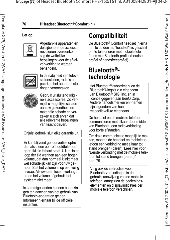 HHeadset Bluetooth&reg; Comfort (nl)&copy; Siemens AG 2005, C:\_Christine\Accessories\05GUW00103 Loennerheden_Headsets HHB-160\Work\Satz\Frame left page (76) of Headset Bluetooth Comfort HHB-160/161 nl, A31008-H2801-A104-2-76Template: X75, Version 2.2;VAR Language: unknown; VAR issue date: VAR_Issue_DATELet op: CompatibiliteitDe Bluetooth&reg; Comfort headset (hierna aan te duiden als "headset") is geschikt om te telefoneren met mobiele tele-foons met Bluetooth-profiel (headset-profiel of handsfreeprofiel).Bluetooth&reg;-technologieDe headset en de mobiele telefoon communiceren met elkaar door middel van Bluetooth, een radioverbinding voor korte afstanden. Om deze communicatie mogelijk te ma-ken, moeten de headset en mobiele te-lefoon een verbinding met elkaar tot stand brengen (paren). Lees hier voor "Eerste verbinding met de mobiele tele-foon tot stand brengen (paren)" pag. 79.Afgedankte apparaten en de bijbehorende accessoi-res dienen overeenkom-stig de wettelijke bepalingen voor de afval-verwerking te worden behandeld.In de nabijheid van televi-sietoestellen, radio&rsquo;s en pc&rsquo;s kan het apparaat sto-ringen veroorzaken.Gebruik uitsluitend origi-nele accessoires. Zo ver-mijdt u mogelijke schade aan uw gezondheid en materi&euml;le schade en ver-zekert u zich ervan dat alle relevante bepalingen van kracht blijven.Onjuist gebruik sluit elke garantie uit.Er kan blijvend gehoorverlies optre-den als u een oor- of hoofdtelefoon gebruikt die te hard staat. U kunt in de loop der tijd wennen aan een hoger volume, dat dan normaal klinkt maar wel schadelijk kan zijn voor uw ge-hoor. Stel het volume in op een veilig niveau. Als uw oren tuiten, verlaagt u dan het volume of gebruik het systeem niet meer.In sommige landen kunnen beperkin-gen ten aanzien van het gebruik van Bluetooth-apparaten gelden. Informeer hiernaar bij de offici&euml;le instanties.Het Bluetooth&reg;-woordmerk en de Bluetooth&reg;-logo's zijn eigendom van Bluetooth&reg;SIG, Inc. en in licentie gegeven aan BenQ Corp. Andere handelsmerken en -namen zijn eigendom van hun respectievelijke eigenaars.Volg ook de instructies voor Bluetooth-verbindingen in de gebruiksaanwijzing van de mobiele telefoon, aangezien de bedienings-elementen en displayindicaties per mobiele telefoon verschillen.