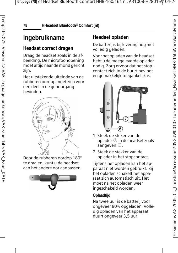 HHeadset Bluetooth&reg; Comfort (nl)&copy; Siemens AG 2005, C:\_Christine\Accessories\05GUW00103 Loennerheden_Headsets HHB-160\Work\Satz\Frame left page (78) of Headset Bluetooth Comfort HHB-160/161 nl, A31008-H2801-A104-2-78Template: X75, Version 2.2;VAR Language: unknown; VAR issue date: VAR_Issue_DATEIngebruiknameHeadset correct dragenDraag de headset zoals in de af-beelding. De microfoonopening moet altijd naar de mond gericht zijn.Het uitstekende uiteinde van de rubberen oordop moet zich voor een deel in de gehoorgang bevinden.Door de rubberen oordop 180&deg; te draaien, kunt u de headset aan het andere oor aanpassen.Headset opladenDe batterij is bij levering nog niet volledig geladen.Voor het opladen van de headset hebt u de meegeleverde oplader nodig. Zorg ervoor dat het stop-contact zich in de buurt bevindt en gemakkelijk toegankelijk is.1. Steek de steker van de oplader 7 in de headset zoals aangeven 6.2. Steek de stekker van de oplader in het stopcontact. Tijdens het opladen kan het ap-paraat niet worden gebruikt. Bij het opladen schakelt het appa-raat zich automatisch uit. Het moet na het opladen weer ingeschakeld worden.OplaadtijdNa twee uur is de batterij voor ongeveer 80% opgeladen. Volle-dig opladen van het apparaat duurt ongeveer 3,5 uur.