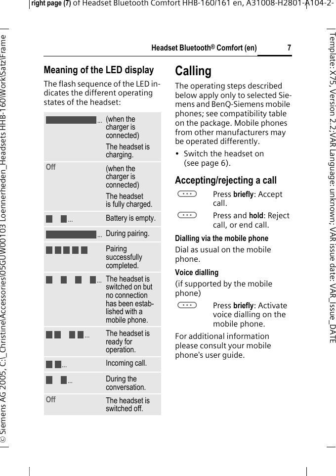 Headset Bluetooth&reg; Comfort (en)right page (7) of Headset Bluetooth Comfort HHB-160/161 en, A31008-H2801-A104-2-&copy; Siemens AG 2005, C:\_Christine\Accessories\05GUW00103 Loennerheden_Headsets HHB-160\Work\Satz\Frame 7Template: X75, Version 2.2;VARLanguage: unknown;VARissuedate:VAR_Issue_DATEMeaning of the LED displayThe flash sequence of the LED in-dicates the different operating states of the headset:CallingThe operating steps described below apply only to selected Sie-mens and BenQ-Siemens mobile phones; see compatibility table on the package. Mobile phones from other manufacturers may be operated differently.&bull; Switch the headset on (see page 6).Accepting/rejecting a callaPress briefly: Accept call.aPress and hold: Reject call, or end call.Dialling via the mobile phoneDial as usual on the mobile phone.Voice dialling (if supported by the mobile phone)aPress briefly: Activate voice dialling on the mobile phone.For additional information please consult your mobile phone's user guide.(when the charger is connected)The headset is charging.Off  (when the charger is connected)The headset is fully charged.Battery is empty.During pairing.Pairing successfully completed.The headset is switched on but no connection has been estab-lished with a mobile phone.The headset is ready for operation.Incoming call.During the conversation.Off The headset is switched off......................
