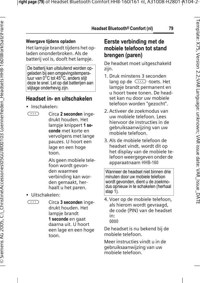 Headset Bluetooth&reg; Comfort (nl)right page (79) of Headset Bluetooth Comfort HHB-160/161 nl, A31008-H2801-A104-2-&copy; Siemens AG 2005, C:\_Christine\Accessories\05GUW00103 Loennerheden_Headsets HHB-160\Work\Satz\Frame 79Template: X75, Version 2.2;VARLanguage: unknown;VARissuedate:VAR_Issue_DATEWeergave tijdens opladenHet lampje brandt tijdens het op-laden ononderbroken. Als de batterij vol is, dooft het lampje.Headset in- en uitschakelen&bull;Inschakelen: aCirca 2 seconden inge-drukt houden. Het lampje knippert 1 se-conde met korte en vervolgens met lange pauzes. U hoort een lage en een hoge toon.Als geen mobiele tele-foon wordt gevon-den waarmee verbinding kan wor-den gemaakt, her-haalt u het paren.&bull;Uitschakelen: aCirca 3 seconden inge-drukt houden. Het lampje brandt 1 seconde en gaat daarna uit. U hoort een lage en een hoge toon.Eerste verbinding met de mobiele telefoon tot stand brengen (paren)De headset moet uitgeschakeld zijn.1. Druk minstens 3 seconden lang op de a-toets. Het lampje brandt permanent en u hoort twee tonen. De head-set kan nu door uw mobiele telefoon worden "gezocht".2. Activeer de zoekmodus van uw mobiele telefoon. Lees hiervoor de instructies in de gebruiksaanwijzing van uw mobiele telefoon.3. Als de mobiele telefoon de headset vindt, wordt dit op het display van de mobiele te-lefoon weergegeven onder de apparaatnaam HHB-160 4. Voer op de mobiele telefoon, als hierom wordt gevraagd, de code (PIN) van de headset in:0000 De headset is nu bekend bij de mobiele telefoon. Meer instructies vindt u in de gebruiksaanwijzing van uw mobiele telefoon.De batterij kan uitsluitend worden op-geladen bij een omgevingstempera-tuur van 0&deg;C tot 45&deg;C, anders slijt deze te snel. Let op dat batterijen aan slijtage onderhevig zijn.Wanneer de headset niet binnen drie minuten door uw mobiele telefoon wordt gevonden, dient u de zoekmo-dus opnieuw in te schakelen (herhaal stap 1).
