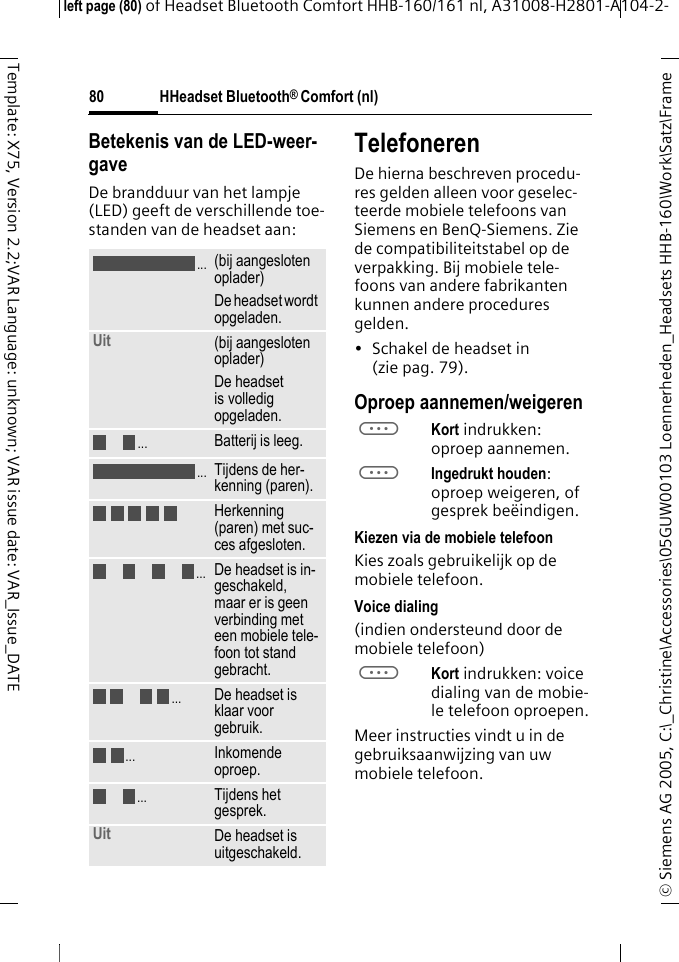 HHeadset Bluetooth&reg; Comfort (nl)&copy; Siemens AG 2005, C:\_Christine\Accessories\05GUW00103 Loennerheden_Headsets HHB-160\Work\Satz\Frame left page (80) of Headset Bluetooth Comfort HHB-160/161 nl, A31008-H2801-A104-2-80Template: X75, Version 2.2;VAR Language: unknown; VAR issue date: VAR_Issue_DATEBetekenis van de LED-weer-gaveDe brandduur van het lampje (LED) geeft de verschillende toe-standen van de headset aan:TelefonerenDe hierna beschreven procedu-res gelden alleen voor geselec-teerde mobiele telefoons van Siemens en BenQ-Siemens. Zie de compatibiliteitstabel op de verpakking. Bij mobiele tele-foons van andere fabrikanten kunnen andere procedures gelden.&bull; Schakel de headset in (zie pag. 79).Oproep aannemen/weigerenaKort indrukken: oproep aannemen.aIngedrukt houden: oproep weigeren, of gesprek be&euml;indigen.Kiezen via de mobiele telefoonKies zoals gebruikelijk op de mobiele telefoon.Voice dialing (indien ondersteund door de mobiele telefoon)aKort indrukken: voice dialing van de mobie-le telefoon oproepen.Meer instructies vindt u in de gebruiksaanwijzing van uw mobiele telefoon.(bij aangesloten oplader)De headset wordt opgeladen.Uit  (bij aangesloten oplader)De headset is volledig opgeladen.Batterij is leeg.Tijdens de her-kenning (paren).Herkenning (paren) met suc-ces afgesloten.De headset is in-geschakeld, maar er is geen verbinding met een mobiele tele-foon tot stand gebracht.De headset is klaar voor gebruik.Inkomende oproep.Tijdens het gesprek.Uit De headset is uitgeschakeld......................