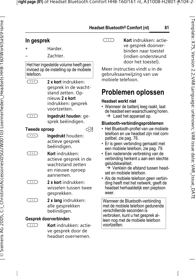 Headset Bluetooth&reg; Comfort (nl)right page (81) of Headset Bluetooth Comfort HHB-160/161 nl, A31008-H2801-A104-2-&copy; Siemens AG 2005, C:\_Christine\Accessories\05GUW00103 Loennerheden_Headsets HHB-160\Work\Satz\Frame 81Template: X75, Version 2.2;VARLanguage: unknown;VARissuedate:VAR_Issue_DATEIn gesprek+Harder.&ndash;Zachter.a2 x kort indrukken: gesprek in de wacht-stand zetten. Op-nieuw 2xkort indrukken: gesprek voortzetten.aIngedrukt houden: ge-sprek be&euml;indigen.Tweede oproep baIngedrukt houden: actieve gesprek be&euml;indigen.aKort indrukken: actieve gesprek in de wachtstand zetten en nieuwe oproep aannemen.a2 x kort indrukken: wisselen tussen twee gesprekken.a2 x lang indrukken: alle gesprekken be&euml;indigen.Gesprek doorverbindenaKort indrukken: actie-ve gesprek door de headset overnemen. aKort indrukken: actie-ve gesprek doorver-binden naar toestel (indien ondersteund door het toestel). Meer instructies vindt u in de gebruiksaanwijzing van uw mobiele telefoon.Problemen oplossenHeadset werkt niet&bull; Wanneer de batterij leeg raakt, laat de headset een waarschuwing horen.  &cent; Laad het apparaat op.Bluetooth-verbindingsproblemen&bull; Het Bluetooth-profiel van uw mobiele telefoon en uw headset zijn niet com-patibel, zie pag. 76.&bull; Er is geen verbinding gemaakt met een mobiele telefoon, zie pag. 79.&bull; Een naderende verbreking van de verbinding herkent u aan een slechte geluidskwaliteit. &cent;Verklein de afstand tussen head-set en mobiele telefoon. &bull; Als de mobiele telefoon geen verbin-ding heeft met het netwerk, geeft de headset herhaaldelijk een pieptoon weer.Het hier ingestelde volume heeft geen invloed op de instelling op de mobiele telefoon.Wanneer de Bluetooth-verbinding met de mobiele telefoon gedurende verschillende seconden is verbroken, kunt u het gesprek al-leen nog met de mobiele telefoon voortzetten.