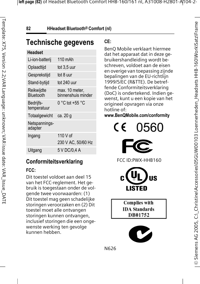 HHeadset Bluetooth&reg; Comfort (nl)&copy; Siemens AG 2005, C:\_Christine\Accessories\05GUW00103 Loennerheden_Headsets HHB-160\Work\Satz\Frame left page (82) of Headset Bluetooth Comfort HHB-160/161 nl, A31008-H2801-A104-2-82Template: X75, Version 2.2;VAR Language: unknown; VAR issue date: VAR_Issue_DATETechnische gegevensConformiteitsverklaringFCC:Dit toestel voldoet aan deel 15 van het FCC-reglement. Het ge-bruik is toegestaan onder de vol-gende twee voorwaarden: (1) Dit toestel mag geen schadelijke storingen veroorzaken en (2) Dit toestel moet alle ontvangen storingen kunnen ontvangen, inclusief storingen die een onge-wenste werking ten gevolge kunnen hebben.CE:BenQ Mobile verklaart hiermee dat het apparaat dat in deze ge-bruikershandleiding wordt be-schreven, voldoet aan de eisen en overige van toepassing zijnde bepalingen van de EU-richtlijn 1999/5/EC (R&amp;TTE). De betref-fende Conformiteitsverklaring (DoC) is ondertekend. Indien ge-wenst, kunt u een kopie van het origineel opvragen via onze hotline of: www.BenQMobile.com/conformity FCC ID:PWX-HHB160N626HeadsetLi-ion-batterij 110 mAhOplaadtijd tot 3,5 uurGesprekstijd tot 8 uurStand-bytijd tot 240 uurReikwijdte Bluetooth max. 10 meter, binnenshuis minderBedrijfs-temperatuur 0 &deg;C tot +55 &deg;CTotaalgewicht ca. 20 gNetspannings-adapterIngang 110 V of230 V AC, 50/60 HzUitgang 5 V DC/0,4 A