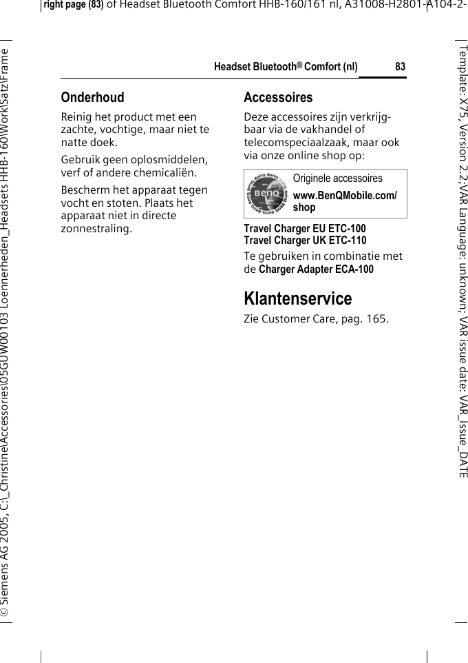 Headset Bluetooth&reg; Comfort (nl)right page (83) of Headset Bluetooth Comfort HHB-160/161 nl, A31008-H2801-A104-2-&copy; Siemens AG 2005, C:\_Christine\Accessories\05GUW00103 Loennerheden_Headsets HHB-160\Work\Satz\Frame 83Template: X75, Version 2.2;VARLanguage: unknown;VARissuedate:VAR_Issue_DATEOnderhoudReinig het product met een zachte, vochtige, maar niet te natte doek.Gebruik geen oplosmiddelen, verf of andere chemicali&euml;n.Bescherm het apparaat tegen vocht en stoten. Plaats het apparaat niet in directe zonnestraling.AccessoiresDeze accessoires zijn verkrijg-baar via de vakhandel of telecomspeciaalzaak, maar ook via onze online shop op: Travel Charger EU ETC-100Travel Charger UK ETC-110Te gebruiken in combinatie met de Charger Adapter ECA-100 KlantenserviceZie Customer Care, pag. 165.Originele accessoireswww.BenQMobile.com/shop