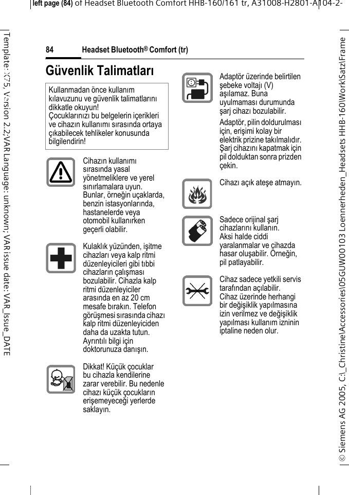 Headset Bluetooth&reg; Comfort (tr)&copy; Siemens AG 2005, C:\_Christine\Accessories\05GUW00103 Loennerheden_Headsets HHB-160\Work\Satz\Frame left page (84) of Headset Bluetooth Comfort HHB-160/161 tr, A31008-H2801-A104-2-84Template: X75, Version 2.2;VAR Language: unknown; VAR issue date: VAR_Issue_DATEHeadset Bluetooth&reg; Comfort HHB-160 (tr)G&uuml;venlik TalimatlarıKullanmadan &ouml;nce kullanım kılavuzunu ve g&uuml;venlik talimatlarını dikkatle okuyun! &Ccedil;ocuklarınızı bu belgelerin i&ccedil;erikleri ve cihazın kullanımı sırasında ortaya &ccedil;ıkabilecek tehlikeler konusunda bilgilendirin!Cihazın kullanımı sırasında yasal y&ouml;netmeliklere ve yerel sınırlamalara uyun. Bunlar, &ouml;rneğin u&ccedil;aklarda, benzin istasyonlarında, hastanelerde veya otomobil kullanırken ge&ccedil;erli olabilir.Kulaklık y&uuml;z&uuml;nden, işitme cihazları veya kalp ritmi d&uuml;zenleyicileri gibi tıbbi cihazların &ccedil;alışması bozulabilir. Cihazla kalp ritmi d&uuml;zenleyiciler arasında en az 20 cm mesafe bırakın. Telefon g&ouml;r&uuml;şmesi sırasında cihazı kalp ritmi d&uuml;zenleyiciden daha da uzakta tutun. Ayrıntılı bilgi i&ccedil;in doktorunuza danışın.Dikkat! K&uuml;&ccedil;&uuml;k &ccedil;ocuklar bu cihazla kendilerine zarar verebilir. Bu nedenle cihazı k&uuml;&ccedil;&uuml;k &ccedil;ocukların erişemeyeceği yerlerde saklayın.Adapt&ouml;r &uuml;zerinde belirtilen şebeke voltajı (V) aşılamaz. Buna uyulmaması durumunda şarj cihazı bozulabilir.Adapt&ouml;r, pilin doldurulması i&ccedil;in, erişimi kolay bir elektrik prizine takılmalıdır. Şarj cihazını kapatmak i&ccedil;in pil dolduktan sonra prizden &ccedil;ekin.Cihazı a&ccedil;ık ateşe atmayın.Sadece orijinal şarj cihazlarını kullanın. Aksi halde ciddi yaralanmalar ve cihazda hasar oluşabilir. &Ouml;rneğin, pil patlayabilir.Cihaz sadece yetkili servis tarafından a&ccedil;ılabilir. Cihaz &uuml;zerinde herhangi bir değişiklik yapılmasına izin verilmez ve değişiklik yapılması kullanım izninin iptaline neden olur.