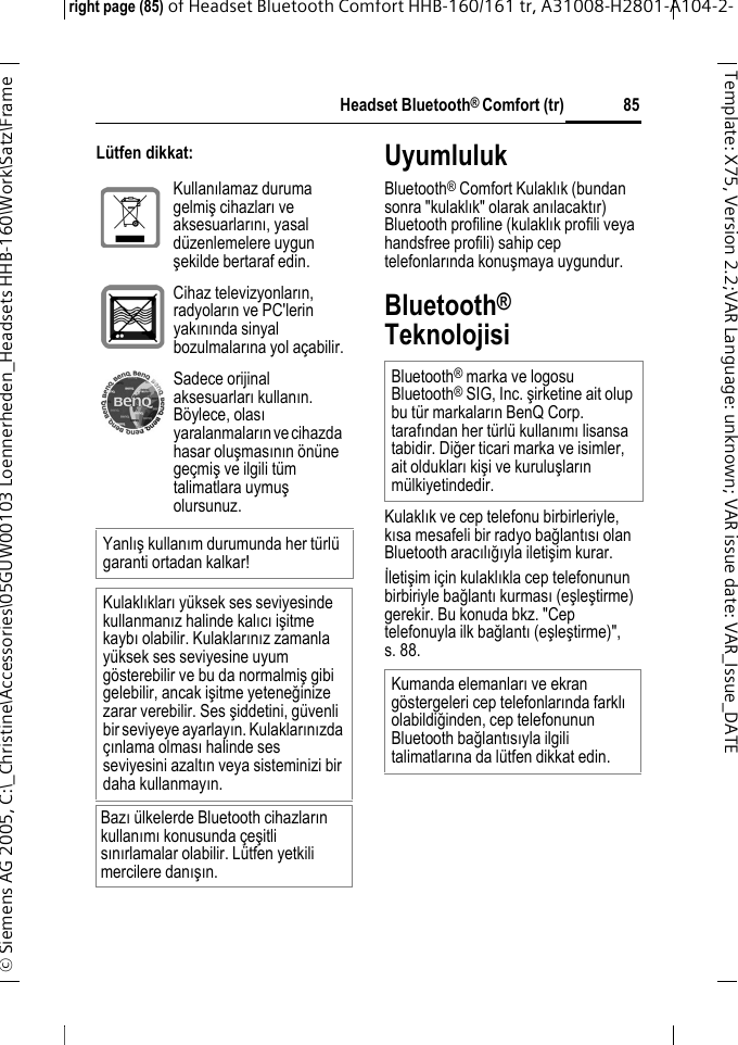 Headset Bluetooth&reg; Comfort (tr)right page (85) of Headset Bluetooth Comfort HHB-160/161 tr, A31008-H2801-A104-2-&copy; Siemens AG 2005, C:\_Christine\Accessories\05GUW00103 Loennerheden_Headsets HHB-160\Work\Satz\Frame 85Template: X75, Version 2.2;VARLanguage: unknown;VARissuedate:VAR_Issue_DATEL&uuml;tfen dikkat: UyumlulukBluetooth&reg; Comfort Kulaklık (bundan sonra "kulaklık" olarak anılacaktır) Bluetooth profiline (kulaklık profili veya handsfree profili) sahip cep telefonlarında konuşmaya uygundur.Bluetooth&reg; TeknolojisiKulaklık ve cep telefonu birbirleriyle, kısa mesafeli bir radyo bağlantısı olan Bluetooth aracılığıyla iletişim kurar. İletişim i&ccedil;in kulaklıkla cep telefonunun birbiriyle bağlantı kurması (eşleştirme) gerekir. Bu konuda bkz. "Cep telefonuyla ilk bağlantı (eşleştirme)", s. 88.Kullanılamaz duruma gelmiş cihazları ve aksesuarlarını, yasal d&uuml;zenlemelere uygun şekilde bertaraf edin.Cihaz televizyonların, radyoların ve PC'lerin yakınında sinyal bozulmalarına yol a&ccedil;abilir.Sadece orijinal aksesuarları kullanın. B&ouml;ylece, olası yaralanmaların ve cihazda hasar oluşmasının &ouml;n&uuml;ne ge&ccedil;miş ve ilgili t&uuml;m talimatlara uymuş olursunuz.Yanlış kullanım durumunda her t&uuml;rl&uuml; garanti ortadan kalkar!Kulaklıkları y&uuml;ksek ses seviyesinde kullanmanız halinde kalıcı işitme kaybı olabilir. Kulaklarınız zamanla y&uuml;ksek ses seviyesine uyum g&ouml;sterebilir ve bu da normalmiş gibi gelebilir, ancak işitme yeteneğinize zarar verebilir. Ses şiddetini, g&uuml;venli bir seviyeye ayarlayın. Kulaklarınızda &ccedil;ınlama olması halinde ses seviyesini azaltın veya sisteminizi bir daha kullanmayın.Bazı &uuml;lkelerde Bluetooth cihazların kullanımı konusunda &ccedil;eşitli sınırlamalar olabilir. L&uuml;tfen yetkili mercilere danışın.Bluetooth&reg; marka ve logosu Bluetooth&reg; SIG, Inc. şirketine ait olup bu t&uuml;r markaların BenQ Corp. tarafından her t&uuml;rl&uuml; kullanımı lisansa tabidir. Diğer ticari marka ve isimler, ait oldukları kişi ve kuruluşların m&uuml;lkiyetindedir. Kumanda elemanları ve ekran g&ouml;stergeleri cep telefonlarında farklı olabildiğinden, cep telefonunun Bluetooth bağlantısıyla ilgili talimatlarına da l&uuml;tfen dikkat edin.