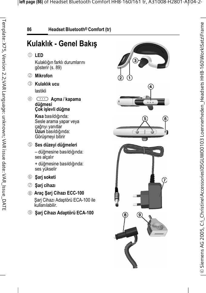 Headset Bluetooth&reg; Comfort (tr)&copy; Siemens AG 2005, C:\_Christine\Accessories\05GUW00103 Loennerheden_Headsets HHB-160\Work\Satz\Frame left page (86) of Headset Bluetooth Comfort HHB-160/161 tr, A31008-H2801-A104-2-86Template: X75, Version 2.2;VAR Language: unknown; VAR issue date: VAR_Issue_DATEKulaklık - Genel Bakış1 LED Kulaklığın farklı durumlarını g&ouml;sterir (s. 89)2 Mikrofon3 Kulaklık uculastikli4 a A&ccedil;ma / kapama d&uuml;ğmesi&Ccedil;ok işlevli d&uuml;ğme Kısa basıldığında:Sesle arama yapar veya&ccedil;ağrıyı yanıtlarUzun basıldığında:G&ouml;r&uuml;şmeyi bitirir5 Ses d&uuml;zeyi d&uuml;ğmeleri&ndash; d&uuml;ğmesine basıldığında: ses al&ccedil;alır+ d&uuml;ğmesine basıldığında: ses y&uuml;kselir6 Şarj soketi7 Şarj cihazı8 Ara&ccedil; Şarj Cihazı ECC-100Şarj Cihazı Adapt&ouml;r&uuml; ECA-100 ile kullanılabilir.9 Şarj Cihazı Adapt&ouml;r&uuml; ECA-100