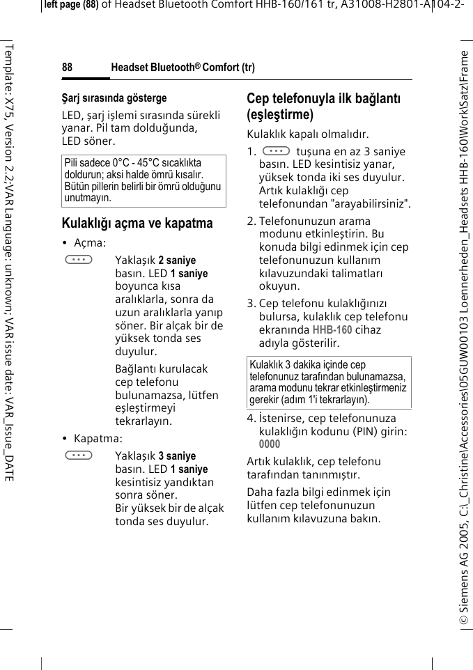 Headset Bluetooth&reg; Comfort (tr)&copy; Siemens AG 2005, C:\_Christine\Accessories\05GUW00103 Loennerheden_Headsets HHB-160\Work\Satz\Frame left page (88) of Headset Bluetooth Comfort HHB-160/161 tr, A31008-H2801-A104-2-88Template: X75, Version 2.2;VAR Language: unknown; VAR issue date: VAR_Issue_DATEŞarj sırasında g&ouml;stergeLED, şarj işlemi sırasında s&uuml;rekli yanar. Pil tam dolduğunda, LED s&ouml;ner.Kulaklığı a&ccedil;ma ve kapatma&bull;A&ccedil;ma: aYaklaşık 2 saniye basın. LED 1 saniye boyunca kısa aralıklarla, sonra da uzun aralıklarla yanıp s&ouml;ner. Bir al&ccedil;ak bir de y&uuml;ksek tonda ses duyulur.Bağlantı kurulacak cep telefonu bulunamazsa, l&uuml;tfen eşleştirmeyi tekrarlayın.&bull; Kapatma: aYaklaşık 3 saniye basın. LED 1 saniye kesintisiz yandıktan sonra s&ouml;ner. Bir y&uuml;ksek bir de al&ccedil;ak tonda ses duyulur.Cep telefonuyla ilk bağlantı (eşleştirme)Kulaklık kapalı olmalıdır.1. a tuşuna en az 3 saniye basın. LED kesintisiz yanar, y&uuml;ksek tonda iki ses duyulur. Artık kulaklığı cep telefonundan "arayabilirsiniz".2. Telefonunuzun arama modunu etkinleştirin. Bu konuda bilgi edinmek i&ccedil;in cep telefonunuzun kullanım kılavuzundaki talimatları okuyun.3. Cep telefonu kulaklığınızı bulursa, kulaklık cep telefonu ekranında HHB-160 cihaz adıyla g&ouml;sterilir.4. İstenirse, cep telefonunuza kulaklığın kodunu (PIN) girin:0000 Artık kulaklık, cep telefonu tarafından tanınmıştır. Daha fazla bilgi edinmek i&ccedil;in l&uuml;tfen cep telefonunuzun kullanım kılavuzuna bakın.Pili sadece 0&deg;C - 45&deg;C sıcaklıkta doldurun; aksi halde &ouml;mr&uuml; kısalır. B&uuml;t&uuml;n pillerin belirli bir &ouml;mr&uuml; olduğunu unutmayın.Kulaklık 3 dakika i&ccedil;inde cep telefonunuz tarafından bulunamazsa, arama modunu tekrar etkinleştirmeniz gerekir (adım1'i tekrarlayın).