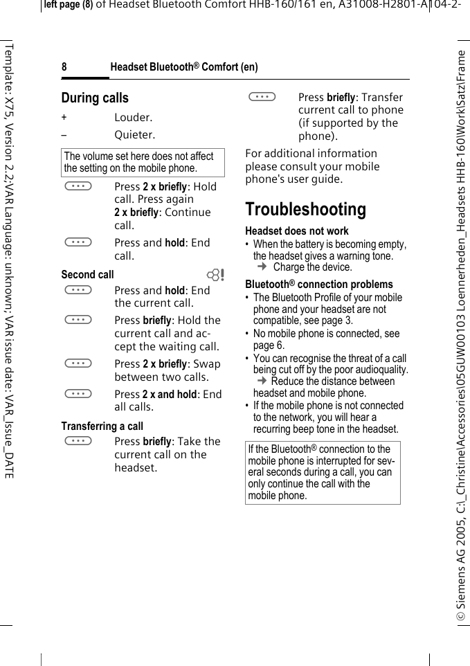 Headset Bluetooth&reg; Comfort (en)&copy; Siemens AG 2005, C:\_Christine\Accessories\05GUW00103 Loennerheden_Headsets HHB-160\Work\Satz\Frame left page (8) of Headset Bluetooth Comfort HHB-160/161 en, A31008-H2801-A104-2-8Template: X75, Version 2.2;VAR Language: unknown; VAR issue date: VAR_Issue_DATEDuring calls+Louder.&ndash;Quieter.aPress 2 x briefly: Hold call. Press again 2xbriefly: Continue call.aPress and hold: End call.Second call baPress and hold: End the current call.aPress briefly: Hold the current call and ac-cept the waiting call.aPress 2 x briefly: Swap between two calls.aPress 2 x and hold: End all calls.Transferring a callaPress briefly: Take the current call on the headset. aPress briefly: Transfer current call to phone (if supported by the phone). For additional information please consult your mobile phone's user guide.TroubleshootingHeadset does not work&bull; When the battery is becoming empty, the headset gives a warning tone.  &cent; Charge the device.Bluetooth&reg; connection problems&bull; The Bluetooth Profile of your mobile phone and your headset are not compatible, see page 3.&bull; No mobile phone is connected, see page 6.&bull; You can recognise the threat of a call being cut off by the poor audioquality. &cent;Reduce the distance between headset and mobile phone. &bull; If the mobile phone is not connected to the network, you will hear a recurring beep tone in the headset.The volume set here does not affect the setting on the mobile phone.If the Bluetooth&reg; connection to the mobile phone is interrupted for sev-eral seconds during a call, you can only continue the call with the mobile phone.