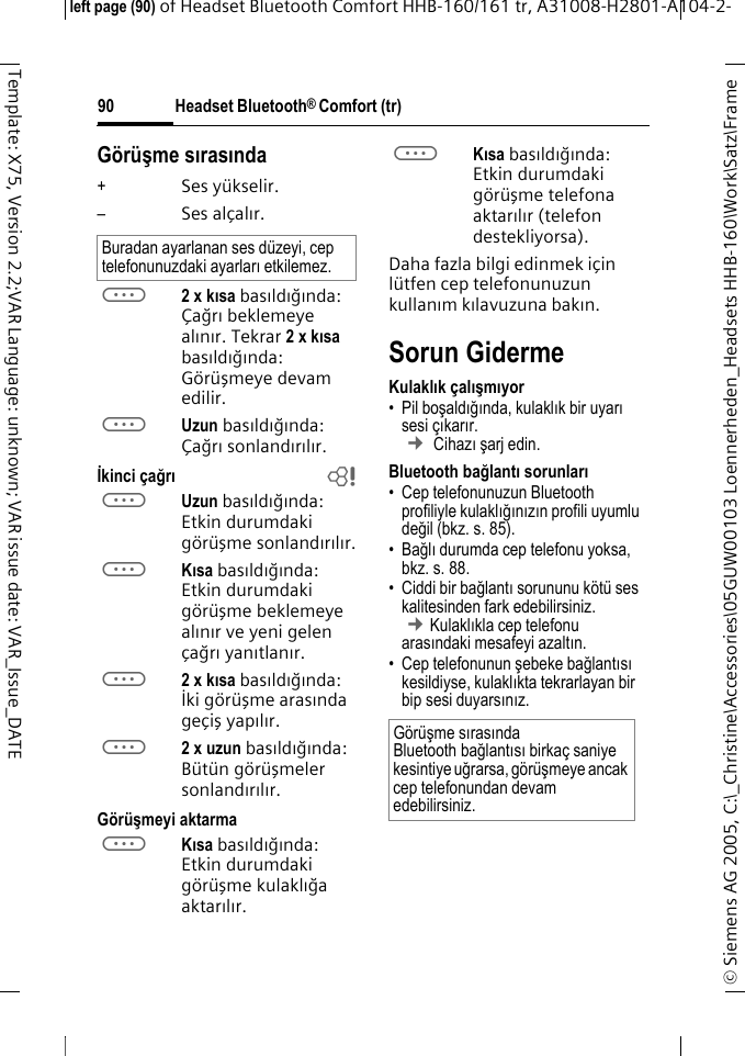 Headset Bluetooth&reg; Comfort (tr)&copy; Siemens AG 2005, C:\_Christine\Accessories\05GUW00103 Loennerheden_Headsets HHB-160\Work\Satz\Frame left page (90) of Headset Bluetooth Comfort HHB-160/161 tr, A31008-H2801-A104-2-90Template: X75, Version 2.2;VAR Language: unknown; VAR issue date: VAR_Issue_DATEG&ouml;r&uuml;şme sırasında+Ses y&uuml;kselir.&ndash;Ses al&ccedil;alır.a2 x kısa basıldığında: &Ccedil;ağrıbeklemeye alınır. Tekrar 2xkısa basıldığında: G&ouml;r&uuml;şmeye devam edilir.aUzun basıldığında: &Ccedil;ağrısonlandırılır.İkinci &ccedil;ağrıbaUzun basıldığında: Etkin durumdaki g&ouml;r&uuml;şme sonlandırılır.aKısa basıldığında: Etkin durumdaki g&ouml;r&uuml;şme beklemeye alınır ve yeni gelen &ccedil;ağrı yanıtlanır.a2 x kısa basıldığında: İki g&ouml;r&uuml;şme arasında ge&ccedil;iş yapılır.a2 x uzun basıldığında: B&uuml;t&uuml;n g&ouml;r&uuml;şmeler sonlandırılır.G&ouml;r&uuml;şmeyi aktarmaaKısa basıldığında: Etkin durumdaki g&ouml;r&uuml;şme kulaklığa aktarılır. aKısa basıldığında: Etkin durumdaki g&ouml;r&uuml;şme telefona aktarılır (telefon destekliyorsa). Daha fazla bilgi edinmek i&ccedil;in l&uuml;tfen cep telefonunuzun kullanım kılavuzuna bakın.Sorun GidermeKulaklık &ccedil;alışmıyor&bull; Pil boşaldığında, kulaklık bir uyarı sesi &ccedil;ıkarır.  &cent; Cihazı şarj edin.Bluetooth bağlantı sorunları&bull; Cep telefonunuzun Bluetooth profiliyle kulaklığınızın profili uyumlu değil (bkz. s. 85).&bull;Bağlı durumda cep telefonu yoksa, bkz. s. 88.&bull; Ciddi bir bağlantı sorununu k&ouml;t&uuml; ses kalitesinden fark edebilirsiniz. &cent;Kulaklıkla cep telefonu arasındaki mesafeyi azaltın. &bull; Cep telefonunun şebeke bağlantısı kesildiyse, kulaklıkta tekrarlayan bir bip sesi duyarsınız.Buradan ayarlanan ses d&uuml;zeyi, cep telefonunuzdaki ayarları etkilemez.G&ouml;r&uuml;şme sırasında Bluetooth bağlantısı birka&ccedil; saniye kesintiye uğrarsa, g&ouml;r&uuml;şmeye ancak cep telefonundan devam edebilirsiniz.