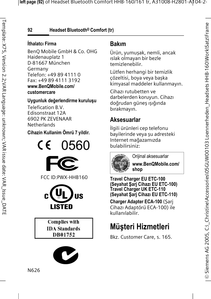 Headset Bluetooth&reg; Comfort (tr)&copy; Siemens AG 2005, C:\_Christine\Accessories\05GUW00103 Loennerheden_Headsets HHB-160\Work\Satz\Frame left page (92) of Headset Bluetooth Comfort HHB-160/161 tr, A31008-H2801-A104-2-92Template: X75, Version 2.2;VAR Language: unknown; VAR issue date: VAR_Issue_DATEİthalatcı FirmaBenQ Mobile GmbH &amp; Co. OHGHaidenauplatz 1D-81667 M&uuml;nchenGermanyTelefon: +49 89 4111 0Fax: +49 89 4111 3192www.BenQMobile.com/customercareUygunluk değerlendirme kuruluşuTelefication B.V. Edisonstraat 12A 6902 PK ZEVENAAR NetherlandsCihazin Kullanim &Ouml;mr&uuml; 7 yildir.FCC ID:PWX-HHB160N626Bakım&Uuml;r&uuml;n, yumuşak, nemli, ancak ıslak olmayan bir bezle temizlenebilir.L&uuml;tfen herhangi bir temizlik &ccedil;&ouml;zeltisi, boya veya başka kimyasal maddeler kullanmayın.Cihazı rutubetten ve darbelerden koruyun. Cihazı doğrudan g&uuml;neş ışığında bırakmayın.Aksesuarlarİlgili &uuml;r&uuml;nleri cep telefonu bayilerinde veya şu adresteki Internet mağazamızda bulabilirsiniz: Travel Charger EU ETC-100(Seyahat Şarj Cihazı EU ETC-100)Travel Charger UK ETC-110(Seyahat Şarj Cihazı EU ETC-110)Charger Adapter ECA-100 (Şarj Cihazı Adapt&ouml;r&uuml; ECA-100) ile kullanılabilir.M&uuml;şteri HizmetleriBkz. Customer Care, s. 165.Orijinal aksesuarlarwww.BenQMobile.com/shop