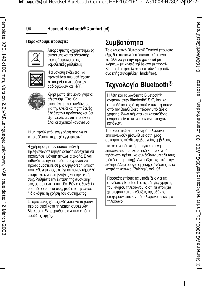 Headset Bluetooth&reg; Comfort (el)&copy; Siemens AG 2003, C:\_Christine\Accessories\05GUW00103 Loennerheden_Headsets HHB-160\Work\Satz\Frame left page (94) of Headset Bluetooth Comfort HHB-160/161 el, A31008-H2801-A104-2-94Template: X75, 143x105 mm, Version 2.2;VAR Language: unknown; VAR issue date: 12-March-2003&Pi;&alpha;&rho;&alpha;&kappa;&alpha;&lambda;&omicron;ύ&micro;&epsilon; &pi;&rho;&omicron;&sigma;έ&xi;&tau;&epsilon;:&Sigma;&upsilon;&micro;&beta;&alpha;&tau;ό&tau;&eta;&tau;&alpha;&Tau;&omicron; &alpha;&kappa;&omicron;&upsilon;&sigma;&tau;&iota;&kappa;ό Bluetooth&reg; Comfort (&pi;&omicron;&upsilon; &sigma;&tau;&omicron; &epsilon;&xi;ή&sigmaf; &theta;&alpha; &alpha;&pi;&omicron;&kappa;&alpha;&lambda;&epsilon;ί&tau;&alpha;&iota; &ldquo;&alpha;&kappa;&omicron;&upsilon;&sigma;&tau;&iota;&kappa;ό&ldquo;) &epsilon;ί&nu;&alpha;&iota; &kappa;&alpha;&tau;ά&lambda;&lambda;&eta;&lambda;&omicron; &gamma;&iota;&alpha; &tau;&eta;&nu; &pi;&rho;&alpha;&gamma;&micro;&alpha;&tau;&omicron;&pi;&omicron;ί&eta;&sigma;&eta; &kappa;&lambda;ή&sigma;&epsilon;&omega;&nu; &micro;&epsilon; &kappa;&iota;&nu;&eta;&tau;ά &tau;&eta;&lambda;έ&phi;&omega;&nu;&alpha; &micro;&epsilon; &pi;&rho;&omicron;&phi;ί&lambda; Bluetooth (&pi;&rho;&omicron;&phi;ί&lambda; &alpha;&kappa;&omicron;&upsilon;&sigma;&tau;&iota;&kappa;ώ&nu; ή &pi;&rho;&omicron;&phi;ί&lambda; &alpha;&nu;&omicron;&iota;&kappa;&tau;ή&sigmaf; &sigma;&upsilon;&nu;&omicron;&micro;&iota;&lambda;ί&alpha;&sigmaf; Handsfree).&Tau;&epsilon;&chi;&nu;&omicron;&lambda;&omicron;&gamma;ί&alpha; Bluetooth&reg;&Tau;&omicron; &alpha;&kappa;&omicron;&upsilon;&sigma;&tau;&iota;&kappa;ό &kappa;&alpha;&iota; &tau;&omicron; &kappa;&iota;&nu;&eta;&tau;ό &tau;&eta;&lambda;έ&phi;&omega;&nu;&omicron; &epsilon;&pi;&iota;&kappa;&omicron;&iota;&nu;&omega;&nu;&omicron;ύ&nu; &micro;έ&sigma;&omega; Bluetooth, &micro;ί&alpha;&sigmaf; &alpha;&sigma;ύ&rho;&micro;&alpha;&tau;&eta;&sigmaf; &sigma;ύ&nu;&delta;&epsilon;&sigma;&eta;&sigmaf; &beta;&rho;&alpha;&chi;&epsilon;ί&alpha;&sigmaf; &epsilon;&micro;&beta;έ&lambda;&epsilon;&iota;&alpha;&sigmaf;. &Gamma;&iota;&alpha; &nu;&alpha; &epsilon;ί&nu;&alpha;&iota; &delta;&upsilon;&nu;&alpha;&tau;ή &eta; &sigma;&upsilon;&gamma;&kappa;&epsilon;&kappa;&rho;&iota;&micro;έ&nu;&eta; &epsilon;&pi;&iota;&kappa;&omicron;&iota;&nu;&omega;&nu;ί&alpha;, &tau;&omicron; &alpha;&kappa;&omicron;&upsilon;&sigma;&tau;&iota;&kappa;ό &kappa;&alpha;&iota; &tau;&omicron; &kappa;&iota;&nu;&eta;&tau;ό &tau;&eta;&lambda;έ&phi;&omega;&nu;&omicron; &pi;&rho;έ&pi;&epsilon;&iota; &nu;&alpha; &sigma;&upsilon;&nu;&delta;&epsilon;&theta;&omicron;ύ&nu; &micro;&epsilon;&tau;&alpha;&xi;ύ &tau;&omicron;&upsilon;&sigmaf; (&sigma;ύ&nu;&delta;&epsilon;&sigma;&eta; - pairing). &Alpha;&nu;&alpha;&tau;&rho;έ&xi;&tau;&epsilon; &sigma;&chi;&epsilon;&tau;&iota;&kappa;ά &sigma;&tau;&eta;&nu; &epsilon;&nu;ό&tau;&eta;&tau;&alpha; &ldquo;∆&eta;&micro;&iota;&omicron;&upsilon;&rho;&gamma;ί&alpha; &alpha;&rho;&chi;&iota;&kappa;ή&sigmaf; &sigma;ύ&nu;&delta;&epsilon;&sigma;&eta;&sigmaf; &micro;&epsilon; &tau;&omicron; &kappa;&iota;&nu;&eta;&tau;ό &tau;&eta;&lambda;έ&phi;&omega;&nu;&omicron; (Pairing)&ldquo;, &sigma;&epsilon;&lambda;. 97.&Alpha;&pi;&omicron;&rho;&rho;ί&psi;&tau;&epsilon; &tau;&iota;&sigmaf; &alpha;&chi;&rho;&eta;&sigma;&tau;&epsilon;&upsilon;&micro;έ&nu;&epsilon;&sigmaf; &sigma;&upsilon;&sigma;&kappa;&epsilon;&upsilon;έ&sigmaf; &kappa;&alpha;&iota; &tau;&alpha; &alpha;&xi;&epsilon;&sigma;&omicron;&upsilon;ά&rho; &tau;&omicron;&upsilon;&sigmaf; &sigma;ύ&micro;&phi;&omega;&nu;&alpha; &micro;&epsilon; &tau;&iota;&sigmaf; &nu;&omicron;&micro;&omicron;&theta;&epsilon;&tau;&iota;&kappa;έ&sigmaf; &rho;&upsilon;&theta;&micro;ί&sigma;&epsilon;&iota;&sigmaf;.&Eta; &sigma;&upsilon;&sigma;&kappa;&epsilon;&upsilon;ή &epsilon;&nu;&delta;έ&chi;&epsilon;&tau;&alpha;&iota; &nu;&alpha; &pi;&rho;&omicron;&kappa;&alpha;&lambda;έ&sigma;&epsilon;&iota; &alpha;&nu;&omega;&micro;&alpha;&lambda;ί&epsilon;&sigmaf; &sigma;&tau;&eta; &lambda;&epsilon;&iota;&tau;&omicron;&upsilon;&rho;&gamma;ί&alpha; &tau;&eta;&lambda;&epsilon;&omicron;&rho;ά&sigma;&epsilon;&omega;&nu;, &rho;&alpha;&delta;&iota;&omicron;&phi;ώ&nu;&omega;&nu; &kappa;&alpha;&iota; &Eta;/&Upsilon;.&Chi;&rho;&eta;&sigma;&iota;&micro;&omicron;&pi;&omicron;&iota;&epsilon;ί&tau;&epsilon; &micro;ό&nu;&omicron; &gamma;&nu;ή&sigma;&iota;&alpha; &alpha;&xi;&epsilon;&sigma;&omicron;&upsilon;ά&rho;. Έ&tau;&sigma;&iota; &theta;&alpha; &alpha;&pi;&omicron;&phi;ύ&gamma;&epsilon;&tau;&epsilon; &tau;&omicron;&upsilon;&sigmaf; &kappa;&iota;&nu;&delta;ύ&nu;&omicron;&upsilon;&sigmaf; &gamma;&iota;&alpha; &tau;&eta;&nu; &upsilon;&gamma;&epsilon;ί&alpha; &kappa;&alpha;&iota; &tau;&iota;&sigmaf; &pi;&iota;&theta;&alpha;&nu;έ&sigmaf; &beta;&lambda;ά&beta;&epsilon;&sigmaf; &tau;&omicron;&upsilon; &pi;&rho;&omicron;ϊό&nu;&tau;&omicron;&sigmaf; &kappa;&alpha;&iota; &theta;&alpha; &epsilon;&xi;&alpha;&sigma;&phi;&alpha;&lambda;ί&sigma;&epsilon;&tau;&epsilon; ό&tau;&iota; &tau;&eta;&rho;&omicron;ύ&nu;&tau;&alpha;&iota; ό&lambda;&omicron;&iota; &omicron;&iota; &sigma;&chi;&epsilon;&tau;&iota;&kappa;&omicron;ί &kappa;&alpha;&nu;&omicron;&nu;&iota;&sigma;&micro;&omicron;ί.&Eta; &micro;&eta; &pi;&rho;&omicron;&beta;&lambda;&epsilon;&pi;ό&micro;&epsilon;&nu;&eta; &chi;&rho;ή&sigma;&eta; &alpha;&pi;&omicron;&kappa;&lambda;&epsilon;ί&epsilon;&iota; &omicron;&pi;&omicron;&iota;&alpha;&delta;ή&pi;&omicron;&tau;&epsilon; &pi;&alpha;&rho;&omicron;&chi;ή &epsilon;&gamma;&gamma;&upsilon;ή&sigma;&epsilon;&omega;&nu;!&Eta; &chi;&rho;ή&sigma;&eta; &phi;&omicron;&rho;&eta;&tau;ώ&nu; &alpha;&kappa;&omicron;&upsilon;&sigma;&tau;&iota;&kappa;ώ&nu; ή &tau;&eta;&lambda;&epsilon;&phi;ώ&nu;&omega;&nu; &sigma;&epsilon; &upsilon;&psi;&eta;&lambda;ή έ&nu;&tau;&alpha;&sigma;&eta; &epsilon;&nu;&delta;έ&chi;&epsilon;&tau;&alpha;&iota; &nu;&alpha; &pi;&rho;&omicron;&xi;&epsilon;&nu;ή&sigma;&epsilon;&iota; &micro;ό&nu;&iota;&micro;&eta; &alpha;&pi;ώ&lambda;&epsilon;&iota;&alpha; &alpha;&kappa;&omicron;ή&sigmaf;. &Epsilon;ί&nu;&alpha;&iota; &pi;&iota;&theta;&alpha;&nu;ό&nu; &micro;&epsilon; &tau;&eta;&nu; &pi;ά&rho;&omicron;&delta;&omicron; &tau;&omicron;&upsilon; &chi;&rho;ό&nu;&omicron;&upsilon; &nu;&alpha; &pi;&rho;&omicron;&sigma;&alpha;&rho;&micro;&omicron;&sigma;&tau;&epsilon;ί&tau;&epsilon; &sigma;&epsilon; &micro;ί&alpha; &upsilon;&psi;&eta;&lambda;ό&tau;&epsilon;&rho;&eta; έ&nu;&tau;&alpha;&sigma;&eta; &pi;&omicron;&upsilon; &epsilon;&nu;&delta;&epsilon;&chi;&omicron;&micro;έ&nu;&omega;&sigmaf; &alpha;&kappa;&omicron;ύ&gamma;&epsilon;&tau;&alpha;&iota; &kappa;&alpha;&nu;&omicron;&nu;&iota;&kappa;ή, &alpha;&lambda;&lambda;ά &micro;&pi;&omicron;&rho;&epsilon;ί &nu;&alpha; &epsilon;ί&nu;&alpha;&iota; &epsilon;&pi;&iota;&beta;&lambda;&alpha;&beta;ή&sigmaf; &gamma;&iota;&alpha; &tau;&eta;&nu; &alpha;&kappa;&omicron;ή &sigma;&alpha;&sigmaf;. &Rho;&upsilon;&theta;&micro;ί&sigma;&tau;&epsilon; &tau;&eta;&nu; έ&nu;&tau;&alpha;&sigma;&eta; &tau;&eta;&sigmaf; &sigma;&upsilon;&sigma;&kappa;&epsilon;&upsilon;ή&sigmaf; &sigma;&alpha;&sigmaf; &sigma;&epsilon; &alpha;&sigma;&phi;&alpha;&lambda;έ&sigmaf; &epsilon;&pi;ί&pi;&epsilon;&delta;&omicron;. &Epsilon;ά&nu; &alpha;&iota;&sigma;&theta;&alpha;&nu;&theta;&epsilon;ί&tau;&epsilon; &beta;&omicron;&upsilon;&eta;&tau;ό &sigma;&tau;&alpha; &alpha;&upsilon;&tau;&iota;ά &sigma;&alpha;&sigmaf;, &micro;&epsilon;&iota;ώ&sigma;&tau;&epsilon; &tau;&eta;&nu; έ&nu;&tau;&alpha;&sigma;&eta; ή &delta;&iota;&alpha;&kappa;ό&psi;&tau;&epsilon; &tau;&eta; &chi;&rho;ή&sigma;&eta; &tau;&omicron;&upsilon; &sigma;&upsilon;&sigma;&tau;ή&micro;&alpha;&tau;&omicron;&sigmaf;.&Sigma;&epsilon; &omicron;&rho;&iota;&sigma;&micro;έ&nu;&epsilon;&sigmaf; &chi;ώ&rho;&epsilon;&sigmaf; &epsilon;&nu;&delta;έ&chi;&epsilon;&tau;&alpha;&iota; &nu;&alpha; &iota;&sigma;&chi;ύ&omicron;&upsilon;&nu; &pi;&epsilon;&rho;&iota;&omicron;&rho;&iota;&sigma;&micro;&omicron;ί &kappa;&alpha;&tau;ά &tau;&eta; &chi;&rho;ή&sigma;&eta; &sigma;&upsilon;&sigma;&kappa;&epsilon;&upsilon;ώ&nu; Bluetooth. &Epsilon;&nu;&eta;&micro;&epsilon;&rho;&omega;&theta;&epsilon;ί&tau;&epsilon; &sigma;&chi;&epsilon;&tau;&iota;&kappa;ά &alpha;&pi;ό &tau;&iota;&sigmaf; &alpha;&rho;&micro;ό&delta;&iota;&epsilon;&sigmaf; &alpha;&rho;&chi;έ&sigmaf;.&Eta; &lambda;έ&xi;&eta; &kappa;&alpha;&iota; &tau;&omicron; &lambda;&omicron;&gamma;ό&tau;&upsilon;&pi;&omicron; Bluetooth&reg; &alpha;&nu;ή&kappa;&omicron;&upsilon;&nu; &sigma;&tau;&eta;&nu; Bluetooth&reg;SIG, Inc. &kappa;&alpha;&iota; &omicron;&pi;&omicron;&iota;&alpha;&delta;ή&pi;&omicron;&tau;&epsilon; &chi;&rho;ή&sigma;&eta; &alpha;&upsilon;&tau;ώ&nu; &tau;&omega;&nu; &sigma;&eta;&micro;ά&tau;&omega;&nu; &alpha;&pi;ό &tau;&eta;&nu; BenQ Corp. &tau;&epsilon;&lambda;&omicron;ύ&nu; &upsilon;&pi;ό ά&delta;&epsilon;&iota;&alpha; &chi;&rho;ή&sigma;&eta;&sigmaf;. Ά&lambda;&lambda;&alpha; &sigma;ή&micro;&alpha;&tau;&alpha; &kappa;&alpha;&iota; &kappa;&alpha;&tau;&alpha;&tau;&epsilon;&theta;έ&nu;&tau;&alpha; &omicron;&nu;ό&micro;&alpha;&tau;&alpha; &epsilon;ί&nu;&alpha;&iota; &epsilon;&kappa;&epsilon;ί&nu;&alpha; &tau;&omega;&nu; &alpha;&nu;&tau;ί&sigma;&tau;&omicron;&iota;&chi;&omega;&nu; &kappa;&alpha;&tau;ό&chi;&omega;&nu;. &Pi;&rho;&omicron;&sigma;έ&xi;&tau;&epsilon; &epsilon;&pi;ί&sigma;&eta;&sigmaf; &tau;&iota;&sigmaf; &upsilon;&pi;&omicron;&delta;&epsilon;ί&xi;&epsilon;&iota;&sigmaf; &gamma;&iota;&alpha; &tau;&iota;&sigmaf; &sigma;&upsilon;&nu;&delta;έ&sigma;&epsilon;&iota;&sigmaf; Bluetooth &sigma;&tau;&iota;&sigmaf; &omicron;&delta;&eta;&gamma;ί&epsilon;&sigmaf; &chi;&rho;ή&sigma;&eta;&sigmaf; &tau;&omicron;&upsilon; &kappa;&iota;&nu;&eta;&tau;&omicron;ύ &tau;&eta;&lambda;&epsilon;&phi;ώ&nu;&omicron;&upsilon;, &delta;&iota;ό&tau;&iota; &tau;&alpha; &sigma;&tau;&omicron;&iota;&chi;&epsilon;ί&alpha; &chi;&epsilon;&iota;&rho;&iota;&sigma;&micro;&omicron;ύ &kappa;&alpha;&iota; &omicron;&iota; &epsilon;&nu;&delta;&epsilon;ί&xi;&epsilon;&iota;&sigmaf; &tau;&eta;&sigmaf; &omicron;&theta;ό&nu;&eta;&sigmaf; &delta;&iota;&alpha;&phi;έ&rho;&omicron;&upsilon;&nu; &alpha;&pi;ό &kappa;&iota;&nu;&eta;&tau;ό &tau;&eta;&lambda;έ&phi;&omega;&nu;&omicron; &sigma;&epsilon; &kappa;&iota;&nu;&eta;&tau;ό &tau;&eta;&lambda;έ&phi;&omega;&nu;&omicron;.