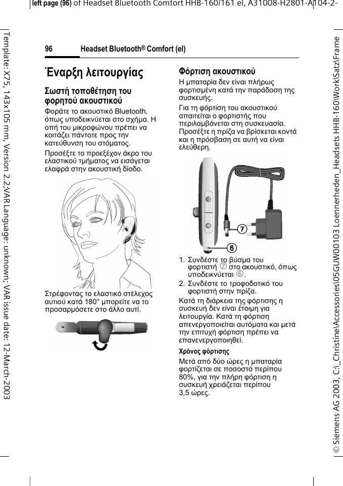 Headset Bluetooth&reg; Comfort (el)&copy; Siemens AG 2003, C:\_Christine\Accessories\05GUW00103 Loennerheden_Headsets HHB-160\Work\Satz\Frame left page (96) of Headset Bluetooth Comfort HHB-160/161 el, A31008-H2801-A104-2-96Template: X75, 143x105 mm, Version 2.2;VAR Language: unknown; VAR issue date: 12-March-2003Έ&nu;&alpha;&rho;&xi;&eta; &lambda;&epsilon;&iota;&tau;&omicron;&upsilon;&rho;&gamma;ί&alpha;&sigmaf;&Sigma;&omega;&sigma;&tau;ή &tau;&omicron;&pi;&omicron;&theta;έ&tau;&eta;&sigma;&eta; &tau;&omicron;&upsilon; &phi;&omicron;&rho;&eta;&tau;&omicron;ύ &alpha;&kappa;&omicron;&upsilon;&sigma;&tau;&iota;&kappa;&omicron;ύ&Phi;&omicron;&rho;ά&tau;&epsilon; &tau;&omicron; &alpha;&kappa;&omicron;&upsilon;&sigma;&tau;&iota;&kappa;ό Bluetooth, ό&pi;&omega;&sigmaf; &upsilon;&pi;&omicron;&delta;&epsilon;&iota;&kappa;&nu;ύ&epsilon;&tau;&alpha;&iota; &sigma;&tau;&omicron; &sigma;&chi;ή&micro;&alpha;. &Eta; &omicron;&pi;ή &tau;&omicron;&upsilon; &micro;&iota;&kappa;&rho;&omicron;&phi;ώ&nu;&omicron;&upsilon; &pi;&rho;έ&pi;&epsilon;&iota; &nu;&alpha; &kappa;&omicron;&iota;&tau;ά&zeta;&epsilon;&iota; &pi;ά&nu;&tau;&omicron;&tau;&epsilon; &pi;&rho;&omicron;&sigmaf; &tau;&eta;&nu; &kappa;&alpha;&tau;&epsilon;ύ&theta;&upsilon;&nu;&sigma;&eta; &tau;&omicron;&upsilon; &sigma;&tau;ό&micro;&alpha;&tau;&omicron;&sigmaf;.&Pi;&rho;&omicron;&sigma;έ&xi;&tau;&epsilon; &tau;&omicron; &pi;&rho;&omicron;&epsilon;&xi;έ&chi;&omicron;&nu; ά&kappa;&rho;&omicron; &tau;&omicron;&upsilon; &epsilon;&lambda;&alpha;&sigma;&tau;&iota;&kappa;&omicron;ύ &tau;&micro;ή&micro;&alpha;&tau;&omicron;&sigmaf; &nu;&alpha; &epsilon;&iota;&sigma;ά&gamma;&epsilon;&tau;&alpha;&iota; &epsilon;&lambda;&alpha;&phi;&rho;ά &sigma;&tau;&eta;&nu; &alpha;&kappa;&omicron;&upsilon;&sigma;&tau;&iota;&kappa;ή &delta;ί&omicron;&delta;&omicron;.&Sigma;&tau;&rho;έ&phi;&omicron;&nu;&tau;&alpha;&sigmaf; &tau;&omicron; &epsilon;&lambda;&alpha;&sigma;&tau;&iota;&kappa;ό &sigma;&tau;έ&lambda;&epsilon;&chi;&omicron;&sigmaf; &alpha;&upsilon;&tau;&iota;&omicron;ύ &kappa;&alpha;&tau;ά 180&deg; &micro;&pi;&omicron;&rho;&epsilon;ί&tau;&epsilon; &nu;&alpha; &tau;&omicron; &pi;&rho;&omicron;&sigma;&alpha;&rho;&micro;ό&sigma;&epsilon;&tau;&epsilon; &sigma;&tau;&omicron; ά&lambda;&lambda;&omicron; &alpha;&upsilon;&tau;ί.&Phi;ό&rho;&tau;&iota;&sigma;&eta; &alpha;&kappa;&omicron;&upsilon;&sigma;&tau;&iota;&kappa;&omicron;ύ&Eta; &micro;&pi;&alpha;&tau;&alpha;&rho;ί&alpha; &delta;&epsilon;&nu; &epsilon;ί&nu;&alpha;&iota; &pi;&lambda;ή&rho;&omega;&sigmaf; &phi;&omicron;&rho;&tau;&iota;&sigma;&micro;έ&nu;&eta; &kappa;&alpha;&tau;ά &tau;&eta;&nu; &pi;&alpha;&rho;ά&delta;&omicron;&sigma;&eta; &tau;&eta;&sigmaf; &sigma;&upsilon;&sigma;&kappa;&epsilon;&upsilon;ή&sigmaf;.&Gamma;&iota;&alpha; &tau;&eta; &phi;ό&rho;&tau;&iota;&sigma;&eta; &tau;&omicron;&upsilon; &alpha;&kappa;&omicron;&upsilon;&sigma;&tau;&iota;&kappa;&omicron;ύ &alpha;&pi;&alpha;&iota;&tau;&epsilon;ί&tau;&alpha;&iota; &omicron; &phi;&omicron;&rho;&tau;&iota;&sigma;&tau;ή&sigmaf; &pi;&omicron;&upsilon; &pi;&epsilon;&rho;&iota;&lambda;&alpha;&micro;&beta;ά&nu;&epsilon;&tau;&alpha;&iota; &sigma;&tau;&eta; &sigma;&upsilon;&sigma;&kappa;&epsilon;&upsilon;&alpha;&sigma;ί&alpha;. &Pi;&rho;&omicron;&sigma;έ&xi;&tau;&epsilon; &eta; &pi;&rho;ί&zeta;&alpha; &nu;&alpha; &beta;&rho;ί&sigma;&kappa;&epsilon;&tau;&alpha;&iota; &kappa;&omicron;&nu;&tau;ά &kappa;&alpha;&iota; &eta; &pi;&rho;ό&sigma;&beta;&alpha;&sigma;&eta; &sigma;&epsilon; &alpha;&upsilon;&tau;ή &nu;&alpha; &epsilon;ί&nu;&alpha;&iota; &epsilon;&lambda;&epsilon;ύ&theta;&epsilon;&rho;&eta;.1. &Sigma;&upsilon;&nu;&delta;έ&sigma;&tau;&epsilon; &tau;&omicron; &beta;ύ&sigma;&micro;&alpha; &tau;&omicron;&upsilon; &phi;&omicron;&rho;&tau;&iota;&sigma;&tau;ή 7 &sigma;&tau;&omicron; &alpha;&kappa;&omicron;&upsilon;&sigma;&tau;&iota;&kappa;ό, ό&pi;&omega;&sigmaf; &upsilon;&pi;&omicron;&delta;&epsilon;&iota;&kappa;&nu;ύ&epsilon;&tau;&alpha;&iota; 6.2. &Sigma;&upsilon;&nu;&delta;έ&sigma;&tau;&epsilon; &tau;&omicron; &tau;&rho;&omicron;&phi;&omicron;&delta;&omicron;&tau;&iota;&kappa;ό &tau;&omicron;&upsilon; &phi;&omicron;&rho;&tau;&iota;&sigma;&tau;ή &sigma;&tau;&eta;&nu; &pi;&rho;ί&zeta;&alpha;. &Kappa;&alpha;&tau;ά &tau;&eta; &delta;&iota;ά&rho;&kappa;&epsilon;&iota;&alpha; &tau;&eta;&sigmaf; &phi;ό&rho;&tau;&iota;&sigma;&eta;&sigmaf; &eta; &sigma;&upsilon;&sigma;&kappa;&epsilon;&upsilon;ή &delta;&epsilon;&nu; &epsilon;ί&nu;&alpha;&iota; έ&tau;&omicron;&iota;&micro;&eta; &gamma;&iota;&alpha; &lambda;&epsilon;&iota;&tau;&omicron;&upsilon;&rho;&gamma;ί&alpha;. &Kappa;&alpha;&tau;ά &tau;&eta; &phi;ό&rho;&tau;&iota;&sigma;&eta; &alpha;&pi;&epsilon;&nu;&epsilon;&rho;&gamma;&omicron;&pi;&omicron;&iota;&epsilon;ί&tau;&alpha;&iota; &alpha;&upsilon;&tau;ό&micro;&alpha;&tau;&alpha; &kappa;&alpha;&iota; &micro;&epsilon;&tau;ά &tau;&eta;&nu; &epsilon;&pi;&iota;&tau;&upsilon;&chi;ή &phi;ό&rho;&tau;&iota;&sigma;&eta; &pi;&rho;έ&pi;&epsilon;&iota; &nu;&alpha; &epsilon;&pi;&alpha;&nu;&epsilon;&nu;&epsilon;&rho;&gamma;&omicron;&pi;&omicron;&iota;&eta;&theta;&epsilon;ί.&Chi;&rho;ό&nu;&omicron;&sigmaf; &phi;ό&rho;&tau;&iota;&sigma;&eta;&sigmaf;&Mu;&epsilon;&tau;ά &alpha;&pi;ό &delta;ύ&omicron; ώ&rho;&epsilon;&sigmaf; &eta; &micro;&pi;&alpha;&tau;&alpha;&rho;ί&alpha; &phi;&omicron;&rho;&tau;ί&zeta;&epsilon;&tau;&alpha;&iota; &sigma;&epsilon; &pi;&omicron;&sigma;&omicron;&sigma;&tau;ό &pi;&epsilon;&rho;ί&pi;&omicron;&upsilon; 80%, &gamma;&iota;&alpha; &tau;&eta;&nu; &pi;&lambda;ή&rho;&eta; &phi;ό&rho;&tau;&iota;&sigma;&eta; &eta; &sigma;&upsilon;&sigma;&kappa;&epsilon;&upsilon;ή &chi;&rho;&epsilon;&iota;ά&zeta;&epsilon;&tau;&alpha;&iota; &pi;&epsilon;&rho;ί&pi;&omicron;&upsilon; 3,5 ώ&rho;&epsilon;&sigmaf;.