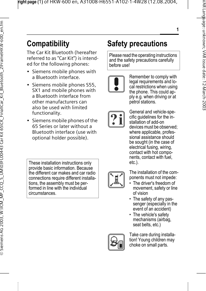 right page (1) of HKW-600 en, A31008-H6551-A102-1-4W28 (12.08.2004, &copy; Siemens AG 2003, W:\ICM_MP_CCQ_S_UM\03FL00443 Car Kit 65\CK_Final\Car_Kit_Bluetooth_2\Frame\HKW-600_en.fm1VAR Language: unknown; VAR issue date:12-March-2003Car Kit Blue-tooth (en) CompatibilityThe Car Kit Bluetooth (hereafter referred to as "Car Kit") is intend-ed for the following phones:&bull; Siemens mobile phones with a Bluetooth interface.&bull; Siemens mobile phones S55, SX1 and mobile phones with a Bluetooth interface from other manufacturers can also be used with limited functionality.&bull; Siemens mobile phones of the 65 Series or later without a Bluetooth interface (use with optional holder possible).Safety precautionsThese installation instructions only provide basic information. Because the different car makes and car radio connections require different installa-tions, the assembly must be per-formed in line with the individual circumstances.Please read the operating instructions and the safety precautions carefully before use!Remember to comply with legal requirements and lo-cal restrictions when using the phone. This could ap-ply e.g. when driving or at petrol stations.General and vehicle-spe-cific guidelines for the in-stallation of add-on devices must be observed; where applicable, profes-sional assistance should be sought (in the case of electrical fusing, wiring, contact with hot compo-nents, contact with fuel, etc.).The installation of the com-ponents must not impede:&bull; The driver's freedom of movement, safety or line of vision&bull; The safety of any pas-senger (especially in the event of an accident)&bull; The vehicle's safety mechanisms (airbag, seat belts, etc.)Take care during installa-tion! Young children may choke on small parts.