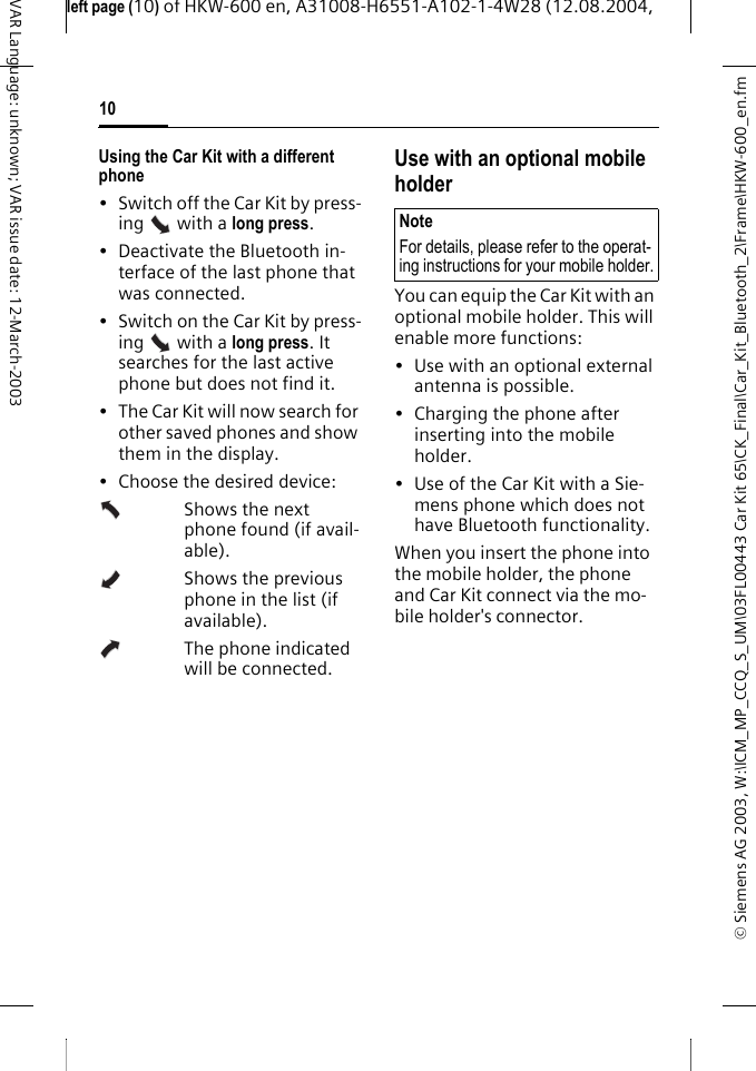 &copy; Siemens AG 2003, W:\ICM_MP_CCQ_S_UM\03FL00443 Car Kit 65\CK_Final\Car_Kit_Bluetooth_2\Frame\HKW-600_en.fmleft page (10) of HKW-600 en, A31008-H6551-A102-1-4W28 (12.08.2004, 10VAR Language: unknown; VAR issue date: 12-March-2003Using the Car Kit with a different phone&bull; Switch off the Car Kit by press-ing   with a long press.&bull; Deactivate the Bluetooth in-terface of the last phone that was connected.&bull; Switch on the Car Kit by press-ing   with a long press. It searches for the last active phone but does not find it.&bull; The Car Kit will now search for other saved phones and show them in the display.&bull; Choose the desired device:Shows the next phone found (if avail-able).Shows the previous phone in the list (if available).The phone indicated will be connected.Use with an optional mobile holderYou can equip the Car Kit with an optional mobile holder. This will enable more functions:&bull; Use with an optional external antenna is possible.&bull; Charging the phone after inserting into the mobile holder.&bull; Use of the Car Kit with a Sie-mens phone which does not have Bluetooth functionality.When you insert the phone into the mobile holder, the phone and Car Kit connect via the mo-bile holder's connector.NoteFor details, please refer to the operat-ing instructions for your mobile holder.