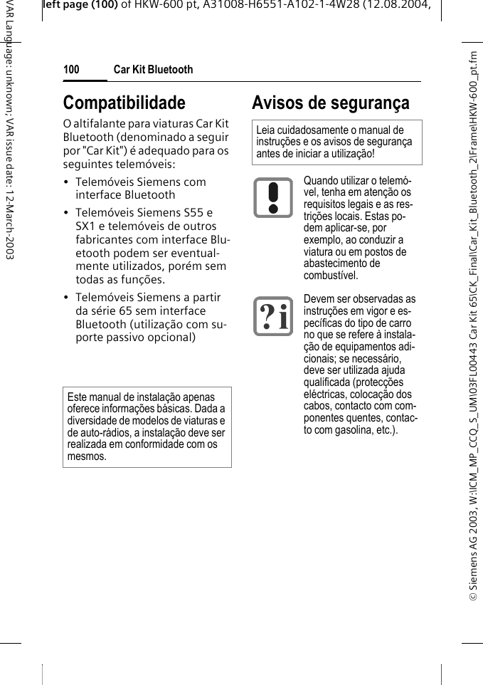 &copy; Siemens AG 2003, W:\ICM_MP_CCQ_S_UM\03FL00443 Car Kit 65\CK_Final\Car_Kit_Bluetooth_2\Frame\HKW-600_pt.fmleft page (100) of HKW-600 pt, A31008-H6551-A102-1-4W28 (12.08.2004, Car Kit Bluetooth100VAR Language: unknown; VAR issue date: 12-March-2003CompatibilidadeO altifalante para viaturas Car Kit Bluetooth (denominado a seguir por "Car Kit") &eacute; adequado para os seguintes telem&oacute;veis:&bull; Telem&oacute;veis Siemens com interface Bluetooth&bull; Telem&oacute;veis Siemens S55 e SX1 e telem&oacute;veis de outros fabricantes com interface Blu-etooth podem ser eventual-mente utilizados, por&eacute;m sem todas as fun&ccedil;&otilde;es. &bull; Telem&oacute;veis Siemens a partir da s&eacute;rie 65 sem interface Bluetooth (utiliza&ccedil;&atilde;o com su-porte passivo opcional) Avisos de seguran&ccedil;aEste manual de instala&ccedil;&atilde;o apenas oferece informa&ccedil;&otilde;es b&aacute;sicas. Dada a diversidade de modelos de viaturas e de auto-r&aacute;dios, a instala&ccedil;&atilde;o deve ser realizada em conformidade com os mesmos.Leia cuidadosamente o manual de instru&ccedil;&otilde;es e os avisos de seguran&ccedil;a antes de iniciar a utiliza&ccedil;&atilde;o! Quando utilizar o telem&oacute;-vel, tenha em aten&ccedil;&atilde;o os requisitos legais e as res-tri&ccedil;&otilde;es locais. Estas po-dem aplicar-se, por exemplo, ao conduzir a viatura ou em postos de abastecimento de combust&iacute;vel.Devem ser observadas as instru&ccedil;&otilde;es em vigor e es-pec&iacute;ficas do tipo de carro no que se refere &agrave; instala-&ccedil;&atilde;o de equipamentos adi-cionais; se necess&aacute;rio, deve ser utilizada ajuda qualificada (protec&ccedil;&otilde;es el&eacute;ctricas, coloca&ccedil;&atilde;o dos cabos, contacto com com-ponentes quentes, contac-to com gasolina, etc.). 
