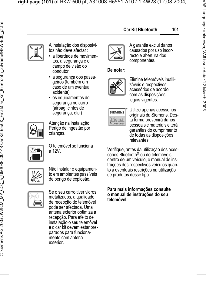 right page (101) of HKW-600 pt, A31008-H6551-A102-1-4W28 (12.08.2004, &copy; Siemens AG 2003, W:\ICM_MP_CCQ_S_UM\03FL00443 Car Kit 65\CK_Final\Car_Kit_Bluetooth_2\Frame\HKW-600_pt.fm101Car Kit BluetoothVAR Language: unknown; VAR issue date:12-March-2003Verifique, antes da utiliza&ccedil;&atilde;o dos aces-s&oacute;rios Bluetooth&reg; ou de telem&oacute;veis, dentro de um ve&iacute;culo, o manual de ins-tru&ccedil;&otilde;es dos respectivos ve&iacute;culos quan-to a eventuais restri&ccedil;&otilde;es na utiliza&ccedil;&atilde;o de produtos desse tipo.Para mais informa&ccedil;&otilde;es consulte o manual de instru&ccedil;&otilde;es do seu telem&oacute;vel.A instala&ccedil;&atilde;o dos disposivi-tos n&atilde;o deve afectar :&bull; a liberdade de movimen-tos, a seguran&ccedil;a e o campo de vis&atilde;o do condutor&bull; a seguran&ccedil;a dos passa-geiros (tamb&eacute;m em caso de um eventual acidente)&bull; os equipamentos de seguran&ccedil;a no carro (airbag, cintos de seguran&ccedil;a, etc.)Aten&ccedil;&atilde;o na instala&ccedil;&atilde;o! Perigo de ingest&atilde;o por crian&ccedil;as.O telem&oacute;vel s&oacute; funciona a 12V. N&atilde;o instalar o equipamen-to em ambientes pass&iacute;veis de perigo de explos&atilde;o.Se o seu carro tiver vidros metalizados, a qualidade de recep&ccedil;&atilde;o do telem&oacute;vel pode ser afectada. Uma antena exterior optimiza a recep&ccedil;&atilde;o. Para efeito de instala&ccedil;&atilde;o o seu telem&oacute;vel e o car kit devem estar pre-parados para funciona-mento com antena exterior.A garantia exclui danos causados por uso incor-recto e abertura dos componentes.De notar:Elimine telem&oacute;veis inutili-z&aacute;veis e respectivos acess&oacute;rios de acordo com as disposi&ccedil;&otilde;es legais vigentes.Utilize apenas acess&oacute;rios originais da Siemens. Des-ta forma prevenir&aacute; danos pessoais e materiais e ter&aacute; garantias do cumprimento de todas as disposi&ccedil;&otilde;es relevantes.