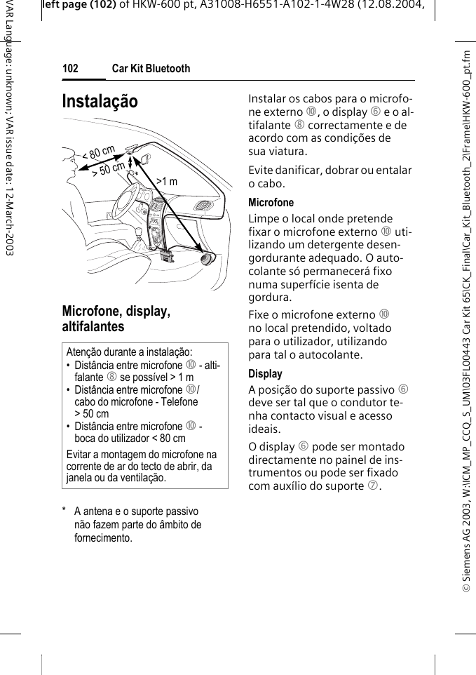 &copy; Siemens AG 2003, W:\ICM_MP_CCQ_S_UM\03FL00443 Car Kit 65\CK_Final\Car_Kit_Bluetooth_2\Frame\HKW-600_pt.fmleft page (102) of HKW-600 pt, A31008-H6551-A102-1-4W28 (12.08.2004, Car Kit Bluetooth102VAR Language: unknown; VAR issue date: 12-March-2003Instala&ccedil;&atilde;oMicrofone, display, altifalantes*  A antena e o suporte passivo n&atilde;o fazem parte do &acirc;mbito de fornecimento.Instalar os cabos para o microfo-ne externo :, o display 6 e o al-tifalante 8 correctamente e de acordo com as condi&ccedil;&otilde;es de sua viatura. Evite danificar, dobrar ou entalar o cabo.MicrofoneLimpe o local onde pretende fixar o microfone externo : uti-lizando um detergente desen-gordurante adequado. O auto-colante s&oacute; permanecer&aacute; fixo numa superf&iacute;cie isenta de gordura.Fixe o microfone externo : no local pretendido, voltado para o utilizador, utilizando para tal o autocolante. DisplayA posi&ccedil;&atilde;o do suporte passivo 6 deve ser tal que o condutor te-nha contacto visual e acesso ideais.O display 6 pode ser montado directamente no painel de ins-trumentos ou pode ser fixado com aux&iacute;lio do suporte 7.Aten&ccedil;&atilde;o durante a instala&ccedil;&atilde;o:&bull; Dist&acirc;ncia entre microfone : - alti-falante 8 se poss&iacute;vel > 1 m&bull; Dist&acirc;ncia entre microfone :/cabo do microfone - Telefone >50cm&bull; Dist&acirc;ncia entre microfone : - boca do utilizador < 80 cmEvitar a montagem do microfone na corrente de ar do tecto de abrir, da janela ou da ventila&ccedil;&atilde;o.> 50 cm< 80 cm>1 m**