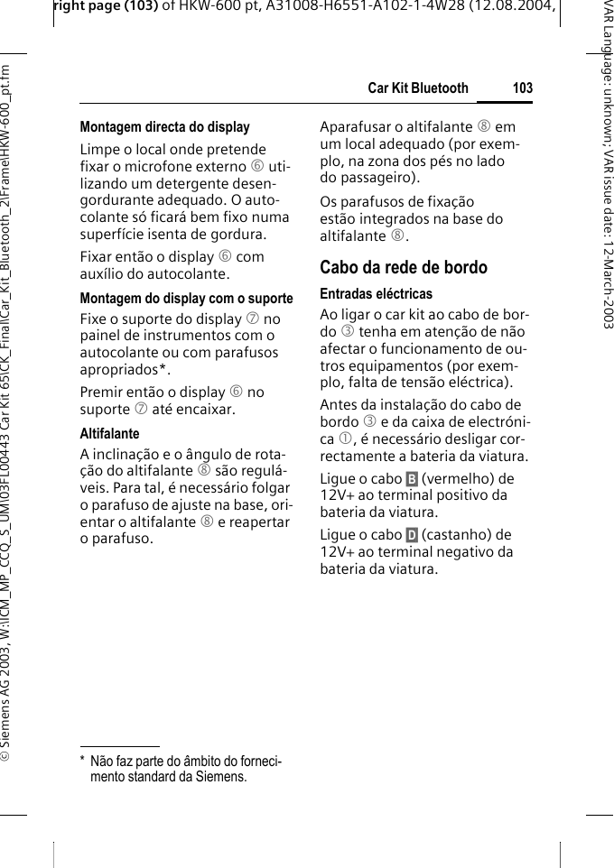 right page (103) of HKW-600 pt, A31008-H6551-A102-1-4W28 (12.08.2004, &copy; Siemens AG 2003, W:\ICM_MP_CCQ_S_UM\03FL00443 Car Kit 65\CK_Final\Car_Kit_Bluetooth_2\Frame\HKW-600_pt.fm103Car Kit BluetoothVAR Language: unknown; VAR issue date:12-March-2003Montagem directa do displayLimpe o local onde pretende fixar o microfone externo 6 uti-lizando um detergente desen-gordurante adequado. O auto-colante s&oacute; ficar&aacute; bem fixo numa superf&iacute;cie isenta de gordura.Fixar ent&atilde;o o display 6 com aux&iacute;lio do autocolante. Montagem do display com o suporteFixe o suporte do display 7 no painel de instrumentos com o autocolante ou com parafusos apropriados*.Premir ent&atilde;o o display 6 no suporte 7 at&eacute; encaixar.AltifalanteA inclina&ccedil;&atilde;o e o &acirc;ngulo de rota-&ccedil;&atilde;o do altifalante 8 s&atilde;o regul&aacute;-veis. Para tal, &eacute; necess&aacute;rio folgar o parafuso de ajuste na base, ori-entar o altifalante 8 e reapertar o parafuso.Aparafusar o altifalante 8 em um local adequado (por exem-plo, na zona dos p&eacute;s no lado do passageiro).Os parafusos de fixa&ccedil;&atilde;o est&atilde;o integrados na base do altifalante 8.Cabo da rede de bordoEntradas el&eacute;ctricasAo ligar o car kit ao cabo de bor-do 3 tenha em aten&ccedil;&atilde;o de n&atilde;o afectar o funcionamento de ou-tros equipamentos (por exem-plo, falta de tens&atilde;o el&eacute;ctrica).Antes da instala&ccedil;&atilde;o do cabo de bordo 3 e da caixa de electr&oacute;ni-ca 1, &eacute; necess&aacute;rio desligar cor-rectamente a bateria da viatura.Ligue o cabo &sect;B&sect; (vermelho) de 12V+ ao terminal positivo da bateria da viatura. Ligue o cabo &sect;D&sect; (castanho) de 12V+ ao terminal negativo da bateria da viatura. * N&atilde;o faz parte do &acirc;mbito do forneci-mento standard da Siemens.