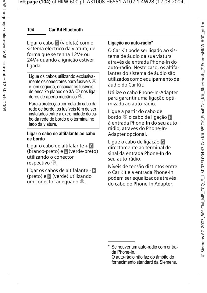 &copy; Siemens AG 2003, W:\ICM_MP_CCQ_S_UM\03FL00443 Car Kit 65\CK_Final\Car_Kit_Bluetooth_2\Frame\HKW-600_pt.fmleft page (104) of HKW-600 pt, A31008-H6551-A102-1-4W28 (12.08.2004, Car Kit Bluetooth104VAR Language: unknown; VAR issue date: 12-March-2003Ligar o cabo &sect;C&sect; (violeta) com o sistema el&eacute;ctrico da viatura, de forma que se tenha 12V+ ou 24V+ quando a igni&ccedil;&atilde;o estiver ligada. Ligar o cabo de altifalante ao cabo de bordoLigar o cabo de altifalante + &sect;G&sect; (branco-preto) e &sect;E&sect; (verde-preto) utilizando o conector respectivo 9. Ligar os cabos de altifalante - &sect;H&sect; (preto) e &sect;F&sect; (verde) utilizando um conector adequado 9. Liga&ccedil;&atilde;o ao auto-r&aacute;dio*O Car Kit pode ser ligado ao sis-tema de &aacute;udio da sua viatura atrav&eacute;s da entrada Phone-In do auto-r&aacute;dio. Neste caso, os altifa-lantes do sistema de &aacute;udio s&atilde;o utilizados como equipamento de &aacute;udio do Car Kit. Utilize o cabo Phone-In-Adapter para garantir uma liga&ccedil;&atilde;o opti-mizada ao auto-r&aacute;dio.Ligue a partir do cabo de bordo 9 o cabo de liga&ccedil;&atilde;o &sect;H&sect; &agrave; entrada Phone-In do seu auto-r&aacute;dio, atrav&eacute;s do Phone-In-Adapter opcional. Ligue o cabo de liga&ccedil;&atilde;o &sect;G&sect; directamente ao terminal de sinal da entrada Phone-In do seu auto-r&aacute;dio. N&iacute;veis de tens&atilde;o distintos entre o Car Kit e a entrada Phone-In podem ser equalizados atrav&eacute;s do cabo do Phone-In Adapter.Ligue os cabos utilizando exclusiva-mente os conectores para fus&iacute;veis 4 e, em seguida, encaixar os fus&iacute;veis de encaixe planos de 3A 5 nos liga-dores de aperto mec&acirc;nico 4.Para a protec&ccedil;&atilde;o correcta do cabo da rede de bordo, os fus&iacute;veis t&ecirc;m de ser instalados entre a extremidade do ca-bo da rede de bordo e o terminal no lado da viatura.* Se houver um auto-r&aacute;dio com entra-da Phone-In. O auto-r&aacute;dio n&atilde;o faz do &acirc;mbito do fornecimento standard da Siemens.