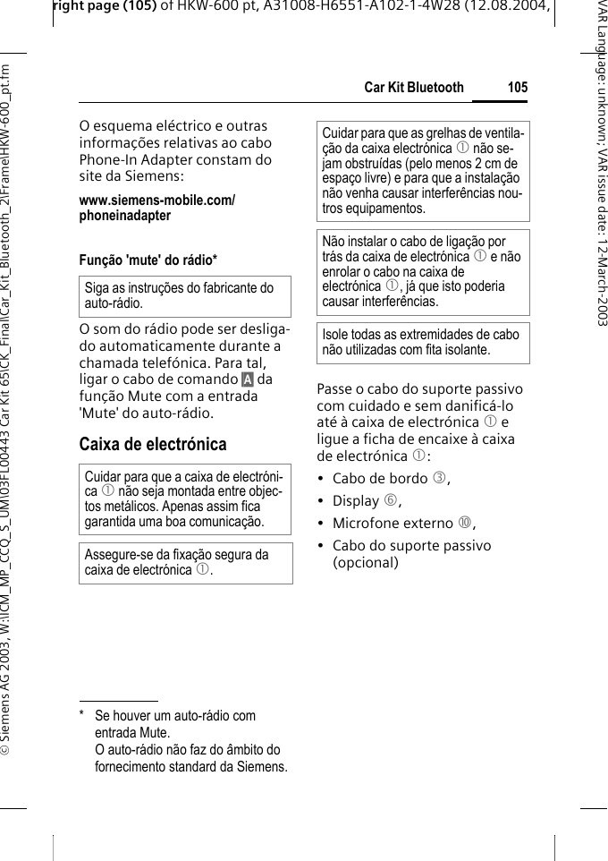 right page (105) of HKW-600 pt, A31008-H6551-A102-1-4W28 (12.08.2004, &copy; Siemens AG 2003, W:\ICM_MP_CCQ_S_UM\03FL00443 Car Kit 65\CK_Final\Car_Kit_Bluetooth_2\Frame\HKW-600_pt.fm105Car Kit BluetoothVAR Language: unknown; VAR issue date:12-March-2003O esquema el&eacute;ctrico e outras informa&ccedil;&otilde;es relativas ao cabo Phone-In Adapter constam do site da Siemens: www.siemens-mobile.com/phoneinadapter Fun&ccedil;&atilde;o 'mute' do r&aacute;dio*O som do r&aacute;dio pode ser desliga-do automaticamente durante a chamada telef&oacute;nica. Para tal, ligar o cabo de comando &sect;A&sect; da fun&ccedil;&atilde;o Mute com a entrada 'Mute' do auto-r&aacute;dio.Caixa de electr&oacute;nicaPasse o cabo do suporte passivo com cuidado e sem danific&aacute;-lo at&eacute; &agrave; caixa de electr&oacute;nica 1 e ligue a ficha de encaixe &agrave; caixa de electr&oacute;nica 1:&bull; Cabo de bordo 3, &bull; Display 6, &bull;Microfone externo :, &bull; Cabo do suporte passivo (opcional)* Se houver um auto-r&aacute;dio com entrada Mute. O auto-r&aacute;dio n&atilde;o faz do &acirc;mbito do fornecimento standard da Siemens.Siga as instru&ccedil;&otilde;es do fabricante do auto-r&aacute;dio.Cuidar para que a caixa de electr&oacute;ni-ca 1 n&atilde;o seja montada entre objec-tos met&aacute;licos. Apenas assim fica garantida uma boa comunica&ccedil;&atilde;o.Assegure-se da fixa&ccedil;&atilde;o segura da caixa de electr&oacute;nica 1.Cuidar para que as grelhas de ventila-&ccedil;&atilde;o da caixa electr&oacute;nica 1 n&atilde;o se-jam obstru&iacute;das (pelo menos 2 cm de espa&ccedil;o livre) e para que a instala&ccedil;&atilde;o n&atilde;o venha causar interfer&ecirc;ncias nou-tros equipamentos. N&atilde;o instalar o cabo de liga&ccedil;&atilde;o por tr&aacute;s da caixa de electr&oacute;nica 1 e n&atilde;o enrolar o cabo na caixa de electr&oacute;nica 1, j&aacute; que isto poderia causar interfer&ecirc;ncias.Isole todas as extremidades de cabo n&atilde;o utilizadas com fita isolante.