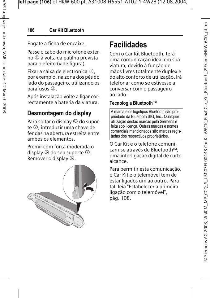 &copy; Siemens AG 2003, W:\ICM_MP_CCQ_S_UM\03FL00443 Car Kit 65\CK_Final\Car_Kit_Bluetooth_2\Frame\HKW-600_pt.fmleft page (106) of HKW-600 pt, A31008-H6551-A102-1-4W28 (12.08.2004, Car Kit Bluetooth106VAR Language: unknown; VAR issue date: 12-March-2003Engate a ficha de encaixe.Passe o cabo do microfone exter-no : &agrave; volta da patilha prevista para o efeito (vide figura).Fixar a caixa de electr&oacute;nica 1, por exemplo, na zona dos p&eacute;s do lado do passageiro, utilizando os parafusos 2. Ap&oacute;s instala&ccedil;&atilde;o volte a ligar cor-rectamente a bateria da viatura.Desmontagem do displayPara soltar o display 6 do supor-te 7, introduzir uma chave de fendas na abertura estreita entre ambos os elementos. Premir com for&ccedil;a moderada o display 6 do seu suporte 7. Remover o display 6. FacilidadesCom o Car Kit Bluetooth, ter&aacute; uma comunica&ccedil;&atilde;o ideal em sua viatura, devido &agrave; fun&ccedil;&atilde;o de m&atilde;os livres totalmente duplex e do alto conforto de utiliza&ccedil;&atilde;o. Ir&aacute; telefonar como se estivesse a conversar com o passageiro ao lado.Tecnologia Bluetooth&trade;O Car Kit e o telefone comuni-cam-se atrav&eacute;s de Bluetooth&trade;, uma interliga&ccedil;&atilde;o digital de curto alcance. Para permitir esta comunica&ccedil;&atilde;o, o Car Kit e o telem&oacute;vel tem de estar ligados um ao outro. Para tal, leia "Estabelecer a primeira liga&ccedil;&atilde;o com o telem&oacute;vel", p&aacute;g. 108.A marca e os logotipos Bluetooth s&atilde;o pro-priedade da Bluetooth SIG, Inc.. Qualquer utiliza&ccedil;&atilde;o destas marcas pela Siemens &eacute; feita sob licen&ccedil;a. Outras marcas e nomes comerciais mencionados s&atilde;o marcas regis-tadas dos respectivos propriet&aacute;rios.