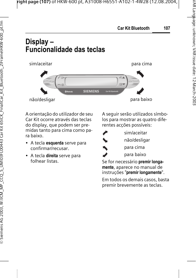 right page (107) of HKW-600 pt, A31008-H6551-A102-1-4W28 (12.08.2004, &copy; Siemens AG 2003, W:\ICM_MP_CCQ_S_UM\03FL00443 Car Kit 65\CK_Final\Car_Kit_Bluetooth_2\Frame\HKW-600_pt.fm107Car Kit BluetoothVAR Language: unknown; VAR issue date:12-March-2003Display &ndash; Funcionalidade das teclasA orienta&ccedil;&atilde;o do utilizador de seu Car Kit ocorre atrav&eacute;s das teclas do display, que podem ser pre-midas tanto para cima como pa-ra baixo.&bull; A tecla esquerda serve para confirmar/recusar.&bull; A tecla direita serve para folhear listas.A seguir ser&atilde;o utilizados s&iacute;mbo-los para mostrar as quatro dife-rentes ac&ccedil;&otilde;es poss&iacute;veis:sim/aceitarn&atilde;o/desligarpara cimapara baixoSe for necess&aacute;rio premir longa-mente, aparece no manual de instru&ccedil;&otilde;es "premir longamente". Em todos os demais casos, basta premir brevemente as teclas. sim/aceitarn&atilde;o/desligarpara cimapara baixo
