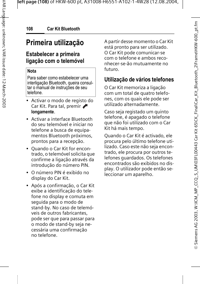 &copy; Siemens AG 2003, W:\ICM_MP_CCQ_S_UM\03FL00443 Car Kit 65\CK_Final\Car_Kit_Bluetooth_2\Frame\HKW-600_pt.fmleft page (108) of HKW-600 pt, A31008-H6551-A102-1-4W28 (12.08.2004, Car Kit Bluetooth108VAR Language: unknown; VAR issue date: 12-March-2003Primeira utiliza&ccedil;&atilde;oEstabelecer a primeira liga&ccedil;&atilde;o com o telem&oacute;vel&bull; Activar o modo de registo do Car Kit. Para tal, premir   longamente. &bull; Activar a interface Bluetooth do seu telem&oacute;vel e iniciar no telefone a busca de equipa-mentos Bluetooth pr&oacute;ximos, prontos para a recep&ccedil;&atilde;o.&bull; Quando o Car Kit for encon-trado, o telem&oacute;vel solicita que confirme a liga&ccedil;&atilde;o atrav&eacute;s da introdu&ccedil;&atilde;o do n&uacute;mero PIN. &bull; O n&uacute;mero PIN &eacute; exibido no display do Car Kit.&bull; Ap&oacute;s a confirma&ccedil;&atilde;o, o Car Kit exibe a identifica&ccedil;&atilde;o do tele-fone no display e comuta em seguida para o modo de stand-by. No caso de telem&oacute;-veis de outros fabricantes, pode ser que para passar para o modo de stand-by seja ne-cess&aacute;ria uma confirma&ccedil;&atilde;o no telefone.A partir desse momento o Car Kit est&aacute; pronto para ser utilizado. O Car Kit pode comunicar-se com o telefone e ambos reco-nhecer-se-&atilde;o mutuamente no futuro. Utiliza&ccedil;&atilde;o de v&aacute;rios telefonesO Car Kit memoriza a liga&ccedil;&atilde;o com um total de quatro telefo-nes, com os quais ele pode ser utilizado alternadamente. Caso seja registado um quinto telefone, &eacute; apagado o telefone que n&atilde;o foi utilizado com o Car Kit h&aacute; mais tempo.Quando o Car Kit &eacute; activado, ele procura pelo &uacute;ltimo telefone uti-lizado. Caso este n&atilde;o seja encon-trado, ele procura por outros te-lefones guardados. Os telefones encontrados s&atilde;o exibidos no dis-play. O utilizador pode ent&atilde;o se-leccionar um aparelho. NotaPara saber como estabelecer uma interliga&ccedil;&atilde;o Bluetooth, queira consul-tar o manual de instru&ccedil;&otilde;es de seu telefone.