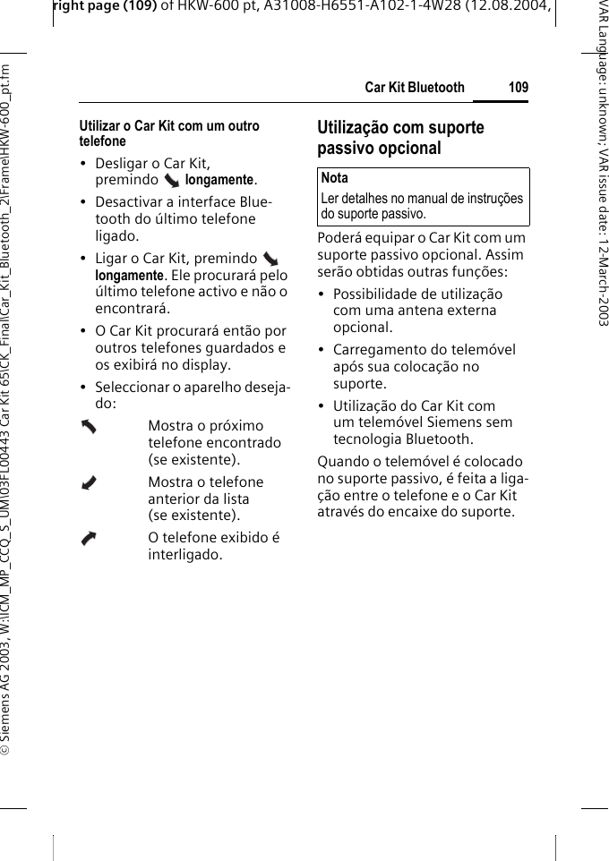 right page (109) of HKW-600 pt, A31008-H6551-A102-1-4W28 (12.08.2004, &copy; Siemens AG 2003, W:\ICM_MP_CCQ_S_UM\03FL00443 Car Kit 65\CK_Final\Car_Kit_Bluetooth_2\Frame\HKW-600_pt.fm109Car Kit BluetoothVAR Language: unknown; VAR issue date:12-March-2003Utilizar o Car Kit com um outro telefone &bull; Desligar o Car Kit, premindo  longamente. &bull; Desactivar a interface Blue-tooth do &uacute;ltimo telefone ligado.&bull; Ligar o Car Kit, premindo   longamente. Ele procurar&aacute; pelo &uacute;ltimo telefone activo e n&atilde;o o encontrar&aacute;.&bull; O Car Kit procurar&aacute; ent&atilde;o por outros telefones guardados e os exibir&aacute; no display.&bull; Seleccionar o aparelho deseja-do:Mostra o pr&oacute;ximo telefone encontrado (se existente).Mostra o telefone anterior da lista (se existente).O telefone exibido &eacute; interligado.Utiliza&ccedil;&atilde;o com suporte passivo opcionalPoder&aacute; equipar o Car Kit com um suporte passivo opcional. Assim ser&atilde;o obtidas outras fun&ccedil;&otilde;es:&bull; Possibilidade de utiliza&ccedil;&atilde;o com uma antena externa opcional.&bull; Carregamento do telem&oacute;vel ap&oacute;s sua coloca&ccedil;&atilde;o no suporte.&bull; Utiliza&ccedil;&atilde;o do Car Kit com um telem&oacute;vel Siemens sem tecnologia Bluetooth.Quando o telem&oacute;vel &eacute; colocado no suporte passivo, &eacute; feita a liga-&ccedil;&atilde;o entre o telefone e o Car Kit atrav&eacute;s do encaixe do suporte. NotaLer detalhes no manual de instru&ccedil;&otilde;es do suporte passivo.