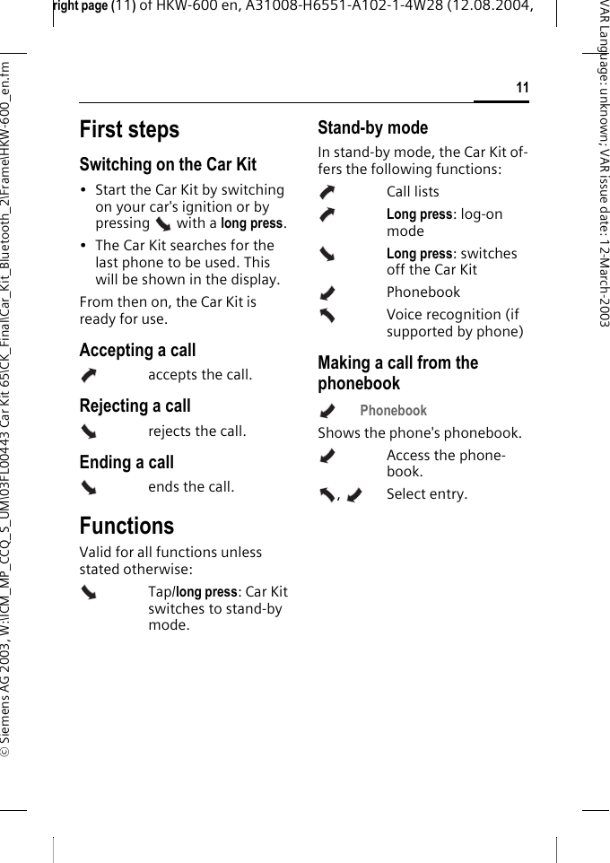 right page (11) of HKW-600 en, A31008-H6551-A102-1-4W28 (12.08.2004, &copy; Siemens AG 2003, W:\ICM_MP_CCQ_S_UM\03FL00443 Car Kit 65\CK_Final\Car_Kit_Bluetooth_2\Frame\HKW-600_en.fm11VAR Language: unknown; VAR issue date:12-March-2003First stepsSwitching on the Car Kit&bull; Start the Car Kit by switching on your car's ignition or by pressing  with a long press.&bull; The Car Kit searches for the last phone to be used. This will be shown in the display.From then on, the Car Kit is ready for use.Accepting a callaccepts the call.Rejecting a callrejects the call.Ending a callends the call.FunctionsValid for all functions unless stated otherwise: Tap/long press: Car Kit switches to stand-by mode.Stand-by modeIn stand-by mode, the Car Kit of-fers the following functions:Call listsLong press: log-on modeLong press: switches off the Car KitPhonebookVoice recognition (if supported by phone)Making a call from the phonebookPhonebook Shows the phone's phonebook.Access the phone-book.,  Select entry. 