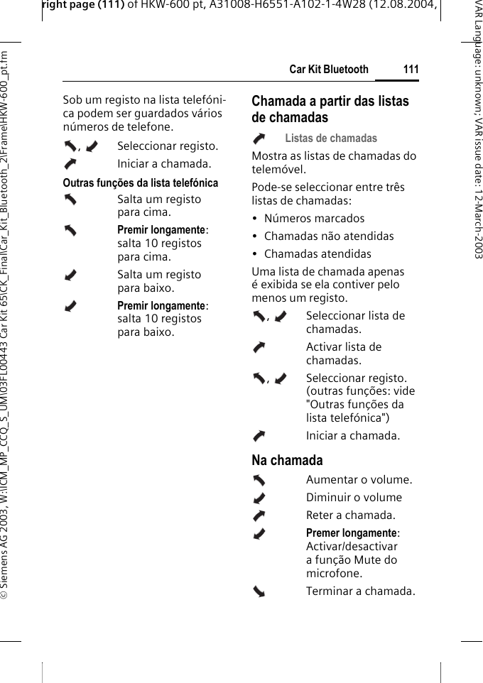 right page (111) of HKW-600 pt, A31008-H6551-A102-1-4W28 (12.08.2004, &copy; Siemens AG 2003, W:\ICM_MP_CCQ_S_UM\03FL00443 Car Kit 65\CK_Final\Car_Kit_Bluetooth_2\Frame\HKW-600_pt.fm111Car Kit BluetoothVAR Language: unknown; VAR issue date:12-March-2003Sob um registo na lista telef&oacute;ni-ca podem ser guardados v&aacute;rios n&uacute;meros de telefone. ,  Seleccionar registo. Iniciar a chamada. Outras fun&ccedil;&otilde;es da lista telef&oacute;nicaSalta um registo para cima.Premir longamente: salta 10 registos para cima.Salta um registo para baixo.Premir longamente: salta 10 registos para baixo.Chamada a partir das listas de chamadasListas de chamadasMostra as listas de chamadas do telem&oacute;vel.Pode-se seleccionar entre tr&ecirc;s listas de chamadas: &bull; N&uacute;meros marcados&bull; Chamadas n&atilde;o atendidas&bull; Chamadas atendidasUma lista de chamada apenas &eacute; exibida se ela contiver pelo menos um registo.,  Seleccionar lista de chamadas.   Activar lista de chamadas. ,  Seleccionar registo. (outras fun&ccedil;&otilde;es: vide "Outras fun&ccedil;&otilde;es da lista telef&oacute;nica")Iniciar a chamada. Na chamadaAumentar o volume.Diminuir o volumeReter a chamada.Premer longamente: Activar/desactivar afun&ccedil;&atilde;o Mute do microfone.Terminar a chamada.