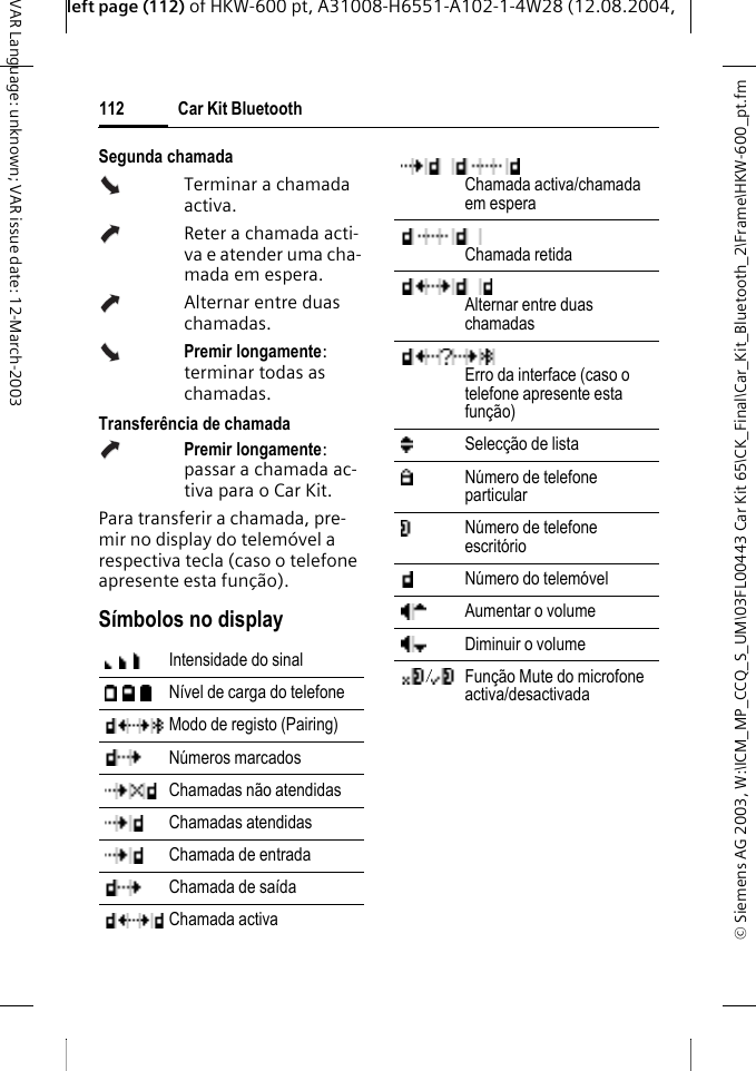 &copy; Siemens AG 2003, W:\ICM_MP_CCQ_S_UM\03FL00443 Car Kit 65\CK_Final\Car_Kit_Bluetooth_2\Frame\HKW-600_pt.fmleft page (112) of HKW-600 pt, A31008-H6551-A102-1-4W28 (12.08.2004, Car Kit Bluetooth112VAR Language: unknown; VAR issue date: 12-March-2003Segunda chamadaTerminar a chamada activa.Reter a chamada acti-va e atender uma cha-mada em espera.Alternar entre duas chamadas.Premir longamente: terminar todas as chamadas.Transfer&ecirc;ncia de chamadaPremir longamente: passar a chamada ac-tiva para o Car Kit. Para transferir a chamada, pre-mir no display do telem&oacute;vel a respectiva tecla (caso o telefone apresente esta fun&ccedil;&atilde;o).S&iacute;mbolos no displayIntensidade do sinal N&iacute;vel de carga do telefone Modo de registo (Pairing) N&uacute;meros marcados Chamadas n&atilde;o atendidas Chamadas atendidas Chamada de entrada Chamada de sa&iacute;da Chamada activa Chamada activa/chamada em esperaChamada retidaAlternar entre duas chamadas Erro da interface (caso o telefone apresente esta fun&ccedil;&atilde;o)Selec&ccedil;&atilde;o de lista N&uacute;mero de telefone particular N&uacute;mero de telefone escrit&oacute;rio N&uacute;mero do telem&oacute;vel Aumentar o volume Diminuir o volume Fun&ccedil;&atilde;o Mute do microfone activa/desactivada