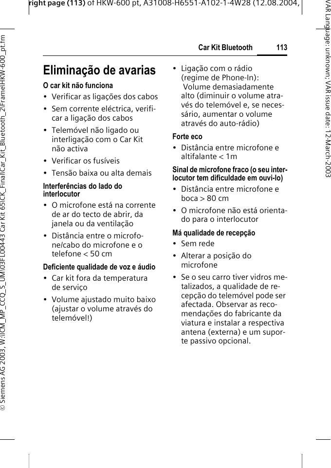 right page (113) of HKW-600 pt, A31008-H6551-A102-1-4W28 (12.08.2004, &copy; Siemens AG 2003, W:\ICM_MP_CCQ_S_UM\03FL00443 Car Kit 65\CK_Final\Car_Kit_Bluetooth_2\Frame\HKW-600_pt.fm113Car Kit BluetoothVAR Language: unknown; VAR issue date:12-March-2003Elimina&ccedil;&atilde;o de avariasO car kit n&atilde;o funciona&bull; Verificar as liga&ccedil;&otilde;es dos cabos&bull; Sem corrente el&eacute;ctrica, verifi-car a liga&ccedil;&atilde;o dos cabos&bull; Telem&oacute;vel n&atilde;o ligado ou interliga&ccedil;&atilde;o com o Car Kit n&atilde;o activa&bull; Verificar os fus&iacute;veis&bull; Tens&atilde;o baixa ou alta demaisInterfer&ecirc;ncias do lado do interlocutor&bull; O microfone est&aacute; na corrente de ar do tecto de abrir, da janela ou da ventila&ccedil;&atilde;o&bull; Dist&acirc;ncia entre o microfo-ne/cabo do microfone e o telefone < 50 cmDeficiente qualidade de voz e &aacute;udio&bull; Car kit fora da temperatura de servi&ccedil;o&bull; Volume ajustado muito baixo (ajustar o volume atrav&eacute;s do telem&oacute;vel!)&bull; Liga&ccedil;&atilde;o com o r&aacute;dio (regime de Phone-In):  Volume demasiadamente alto (diminuir o volume atra-v&eacute;s do telem&oacute;vel e, se neces-s&aacute;rio, aumentar o volume atrav&eacute;s do auto-r&aacute;dio)Forte eco&bull; Dist&acirc;ncia entre microfone e altifalante < 1mSinal de microfone fraco (o seu inter-locutor tem dificuldade em ouvi-lo)&bull; Dist&acirc;ncia entre microfone e boca > 80 cm&bull; O microfone n&atilde;o est&aacute; orienta-do para o interlocutorM&aacute; qualidade de recep&ccedil;&atilde;o&bull;Sem rede&bull; Alterar a posi&ccedil;&atilde;o do microfone&bull; Se o seu carro tiver vidros me-talizados, a qualidade de re-cep&ccedil;&atilde;o do telem&oacute;vel pode ser afectada. Observar as reco-menda&ccedil;&otilde;es do fabricante da viatura e instalar a respectiva antena (externa) e um supor-te passivo opcional.