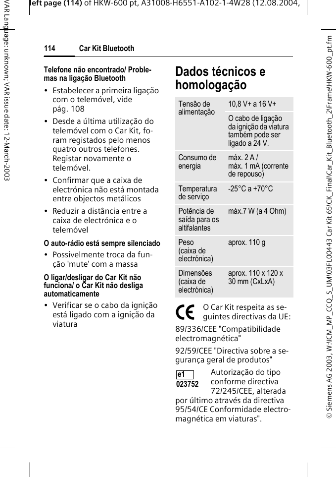&copy; Siemens AG 2003, W:\ICM_MP_CCQ_S_UM\03FL00443 Car Kit 65\CK_Final\Car_Kit_Bluetooth_2\Frame\HKW-600_pt.fmleft page (114) of HKW-600 pt, A31008-H6551-A102-1-4W28 (12.08.2004, Car Kit Bluetooth114VAR Language: unknown; VAR issue date: 12-March-2003Telefone n&atilde;o encontrado/ Proble-mas na liga&ccedil;&atilde;o Bluetooth&bull; Estabelecer a primeira liga&ccedil;&atilde;o com o telem&oacute;vel, vide p&aacute;g. 108&bull; Desde a &uacute;ltima utiliza&ccedil;&atilde;o do telem&oacute;vel com o Car Kit, fo-ram registados pelo menos quatro outros telefones. Registar novamente o telem&oacute;vel.&bull; Confirmar que a caixa de electr&oacute;nica n&atilde;o est&aacute; montada entre objectos met&aacute;licos&bull; Reduzir a dist&acirc;ncia entre a caixa de electr&oacute;nica e o telem&oacute;velO auto-r&aacute;dio est&aacute; sempre silenciado&bull; Possivelmente troca da fun-&ccedil;&atilde;o 'mute' com a massaO ligar/desligar do Car Kit n&atilde;o funciona/ o Car Kit n&atilde;o desliga automaticamente&bull; Verificar se o cabo da igni&ccedil;&atilde;o est&aacute; ligado com a igni&ccedil;&atilde;o da viaturaDados t&eacute;cnicos e homologa&ccedil;&atilde;oO Car Kit respeita as se-guintes directivas da UE:89/336/CEE "Compatibilidade electromagn&eacute;tica"92/59/CEE "Directiva sobre a se-guran&ccedil;a geral de produtos"Autoriza&ccedil;&atilde;o do tipo conforme directiva 72/245/CEE, alterada por &uacute;ltimo atrav&eacute;s da directiva 95/54/CE Conformidade electro-magn&eacute;tica em viaturas".Tens&atilde;o de alimenta&ccedil;&atilde;o 10,8 V+ a 16 V+O cabo de liga&ccedil;&atilde;o da igni&ccedil;&atilde;o da viatura tamb&eacute;m pode ser ligado a 24 V. Consumo de energia m&aacute;x. 2 A /m&aacute;x. 1 mA (corrente de repouso)Temperatura de servi&ccedil;o -25&deg;C a +70&deg;CPot&ecirc;ncia de sa&iacute;da para os altifalantesm&aacute;x.7 W (a 4 Ohm)Peso (caixa de electr&oacute;nica)aprox. 110 gDimens&otilde;es (caixa de electr&oacute;nica)aprox. 110 x 120 x 30 mm (CxLxA)e1 023752