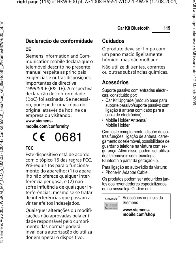 right page (115) of HKW-600 pt, A31008-H6551-A102-1-4W28 (12.08.2004, &copy; Siemens AG 2003, W:\ICM_MP_CCQ_S_UM\03FL00443 Car Kit 65\CK_Final\Car_Kit_Bluetooth_2\Frame\HKW-600_pt.fm115Car Kit BluetoothVAR Language: unknown; VAR issue date:12-March-2003Declara&ccedil;&atilde;o de conformidadeCESiemens Information and Com-munication mobile declara que o telem&oacute;vel descrito no presente manual respeita as principais exig&ecirc;ncias e outras disposi&ccedil;&otilde;es importantes da directiva 1999/5/CE (R&amp;TTE). A respectiva declara&ccedil;&atilde;o de conformidade (DoC) foi assinada. Se necess&aacute;-rio, pode pedir uma c&oacute;pia do original atrav&eacute;s da hotline da empresa ou visitando: www.siemens-mobile.com/conformityFCCEste dispositivo est&aacute; de acordo com o t&oacute;pico 15 das regras FCC. Pr&eacute;-requisitos para o funciona-mento do aparelho: (1) o apare-lho n&atilde;o oferece qualquer inter-fer&ecirc;ncia perigosa, e (2) n&atilde;o sofre influ&ecirc;ncia de quaisquer in-terfer&ecirc;ncias, mesmo se se tratar de interfer&ecirc;ncias que possam a vir ter efeitos indesejados.Quaisquer altera&ccedil;&otilde;es ou modifi-ca&ccedil;&otilde;es n&atilde;o aprovadas pela enti-dade respons&aacute;vel pelo cumpri-mento das normas poder&aacute; invalidar a autoriza&ccedil;&atilde;o do utiliza-dor em operar o dispositivo.CuidadosO produto deve ser limpo com um pano macio ligeiramente h&uacute;mido, mas n&atilde;o molhado.N&atilde;o utilize diluentes, corantes ou outras subst&acirc;ncias qu&iacute;micas.Acess&oacute;riosSuporte passivo com entradas el&eacute;ctri-cas, constitu&iacute;do por:&bull; Car Kit Upgrade (m&oacute;dulo base para suporte passivo/suporte passivo com liga&ccedil;&atilde;o &agrave; antena com cabo para a caixa de electr&oacute;nica)&bull; Mobile Holder Antenna/ Mobile Holder Com este complemento, disp&otilde;e de ou-tras fun&ccedil;&otilde;es: liga&ccedil;&atilde;o de antena, carre-gamento do telem&oacute;vel, possibilidade de guardar o telefone na viatura com se-guran&ccedil;a. Al&eacute;m disso, podem ser utiliza-dos telem&oacute;veis sem tecnologia Bluetooth a partir da gera&ccedil;&atilde;o 65.Para liga&ccedil;&atilde;o ao auto-r&aacute;dio da viatura:&bull; Phone-In Adapter Cable Os produtos podem ser adquiridos jun-tos dos revendedores especializados ou na nossa loja On-line em: Acess&oacute;rios originais da Siemenswww.siemens-mobile.com/shop