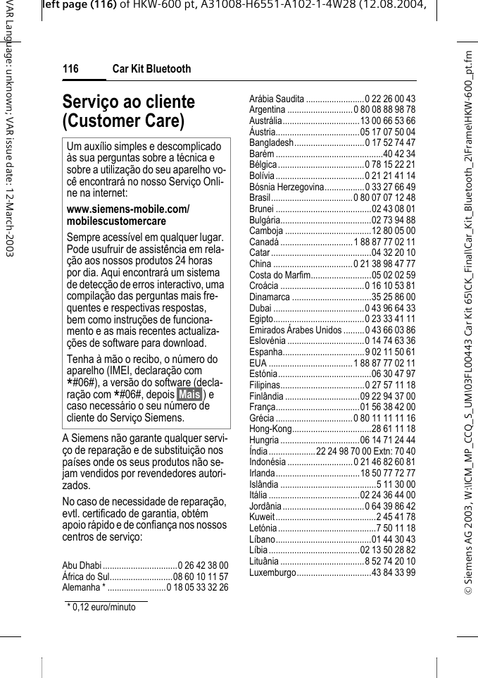 &copy; Siemens AG 2003, W:\ICM_MP_CCQ_S_UM\03FL00443 Car Kit 65\CK_Final\Car_Kit_Bluetooth_2\Frame\HKW-600_pt.fmleft page (116) of HKW-600 pt, A31008-H6551-A102-1-4W28 (12.08.2004, Car Kit Bluetooth116VAR Language: unknown; VAR issue date: 12-March-2003Servi&ccedil;o ao cliente (Customer Care)A Siemens n&atilde;o garante qualquer servi-&ccedil;o de repara&ccedil;&atilde;o e de substitui&ccedil;&atilde;o nos pa&iacute;ses onde os seus produtos n&atilde;o se-jam vendidos por revendedores autori-zados.No caso de necessidade de repara&ccedil;&atilde;o, evtl. certificado de garantia, obt&eacute;m apoio r&aacute;pido e de confian&ccedil;a nos nossos centros de servi&ccedil;o:Abu Dhabi................................0 26 42 38 00&Aacute;frica do Sul...........................08 60 10 11 57Alemanha * .........................0 18 05 33 32 26Ar&aacute;bia Saudita .........................0 22 26 00 43Argentina ............................0 80 08 88 98 78Austr&aacute;lia.................................13 00 66 53 66&Aacute;ustria....................................05 17 07 50 04Bangladesh..............................0 17 52 74 47Bar&eacute;m ..............................................40 42 34B&eacute;lgica.....................................0 78 15 22 21Bol&iacute;via......................................0 21 21 41 14B&oacute;snia Herzegovina.................0 33 27 66 49Brasil...................................0 80 07 07 12 48Brunei .........................................02 43 08 01Bulg&aacute;ria.......................................02 73 94 88Camboja .....................................12 80 05 00Canad&aacute; ...............................1 88 87 77 02 11Catar...........................................04 32 20 10China ..................................0 21 38 98 47 77Costa do Marfim..........................05 02 02 59Cro&aacute;cia ....................................0 16 10 53 81Dinamarca ..................................35 25 86 00Dubai .......................................0 43 96 64 33Egipto.......................................0 23 33 41 11Emirados &Aacute;rabes Unidos .........0 43 66 03 86Eslov&eacute;nia.................................0 14 74 63 36Espanha...................................9 02 11 50 61EUA ....................................1 88 87 77 02 11Est&oacute;nia........................................06 30 47 97Filipinas....................................0 27 57 11 18Finl&acirc;ndia................................09 22 94 37 00Fran&ccedil;a....................................01 56 38 42 00Gr&eacute;cia .................................0 80 11 11 11 16Hong-Kong..................................28 61 11 18Hungria ..................................06 14 71 24 44&Iacute;ndia....................22 24 98 70 00 Extn: 70 40Indon&eacute;sia ............................0 21 46 82 60 81Irlanda....................................18 50 77 72 77Isl&acirc;ndia .........................................5 11 30 00It&aacute;lia.......................................02 24 36 44 00Jord&acirc;nia...................................0 64 39 86 42Kuweit...........................................2 45 41 78Let&oacute;nia..........................................7 50 11 18L&iacute;bano.........................................01 44 30 43L&iacute;bia.......................................02 13 50 28 82Litu&acirc;nia....................................8 52 74 20 10Luxemburgo................................43 84 33 99Um aux&iacute;lio simples e descomplicado &agrave;s sua perguntas sobre a t&eacute;cnica e sobre a utiliza&ccedil;&atilde;o do seu aparelho vo-c&ecirc; encontrar&aacute; no nosso Servi&ccedil;o Onli-ne na internet: www.siemens-mobile.com/mobilescustomercare Sempre acess&iacute;vel em qualquer lugar. Pode usufruir de assist&ecirc;ncia em rela-&ccedil;&atilde;o aos nossos produtos 24 horas por dia. Aqui encontrar&aacute; um sistema de detec&ccedil;&atilde;o de erros interactivo, uma compila&ccedil;&atilde;o das perguntas mais fre-quentes e respectivas respostas, bem como instru&ccedil;&otilde;es de funciona-mento e as mais recentes actualiza-&ccedil;&otilde;es de software para download.Tenha &agrave; m&atilde;o o recibo, o n&uacute;mero do aparelho (IMEI, declara&ccedil;&atilde;o com *#06#), a vers&atilde;o do software (decla-ra&ccedil;&atilde;o com *#06#, depois &sect;Mais&sect;) e caso necess&aacute;rio o seu n&uacute;mero de cliente do Servi&ccedil;o Siemens.* 0,12 euro/minuto