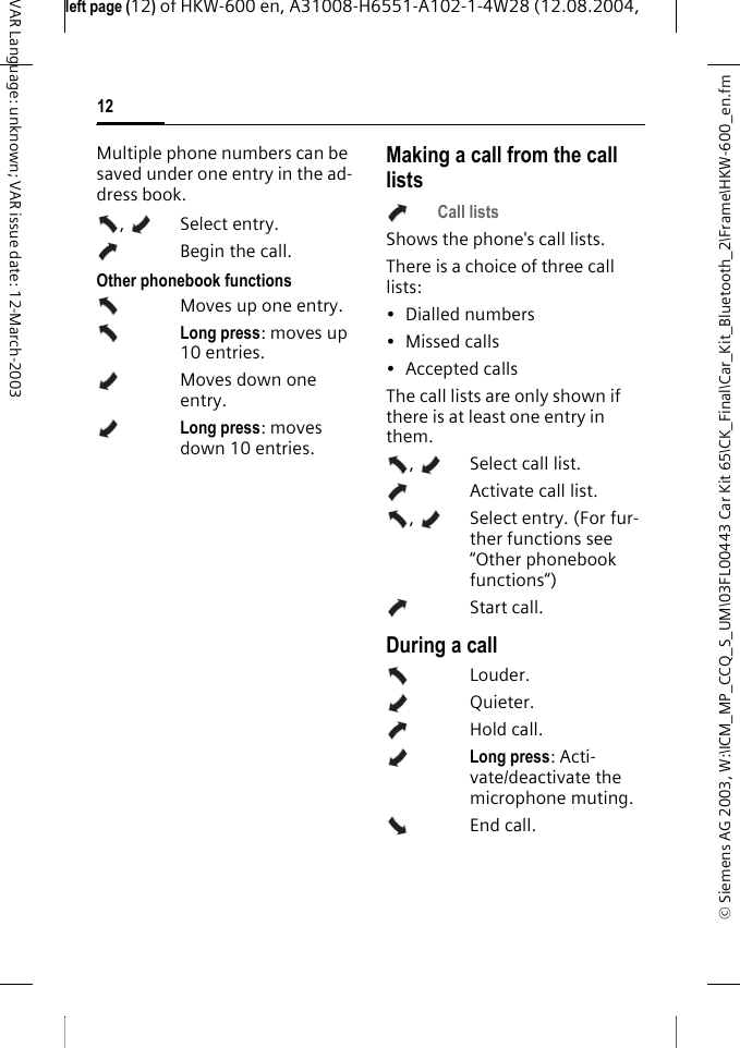 &copy; Siemens AG 2003, W:\ICM_MP_CCQ_S_UM\03FL00443 Car Kit 65\CK_Final\Car_Kit_Bluetooth_2\Frame\HKW-600_en.fmleft page (12) of HKW-600 en, A31008-H6551-A102-1-4W28 (12.08.2004, 12VAR Language: unknown; VAR issue date: 12-March-2003Multiple phone numbers can be saved under one entry in the ad-dress book.,  Select entry. Begin the call. Other phonebook functionsMoves up one entry.Long press: moves up 10 entries.Moves down one entry.Long press: moves down 10 entries.Making a call from the call listsCall listsShows the phone's call lists.There is a choice of three call lists:&bull; Dialled numbers&bull; Missed calls&bull; Accepted callsThe call lists are only shown if there is at least one entry in them.,  Select call list.   Activate call list. ,  Select entry. (For fur-ther functions see &ldquo;Other phonebook functions&ldquo;)Start call. During a callLouder.Quieter.Hold call.Long press: Acti-vate/deactivate the microphone muting.End call.