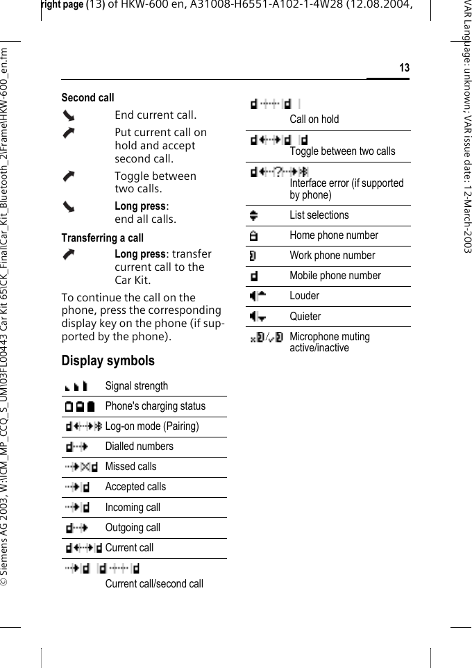 right page (13) of HKW-600 en, A31008-H6551-A102-1-4W28 (12.08.2004, &copy; Siemens AG 2003, W:\ICM_MP_CCQ_S_UM\03FL00443 Car Kit 65\CK_Final\Car_Kit_Bluetooth_2\Frame\HKW-600_en.fm13VAR Language: unknown; VAR issue date:12-March-2003Second callEnd current call.Put current call on hold and accept second call.Toggle between two calls.Long press: end all calls.Transferring a callLong press: transfer current call to the Car Kit. To continue the call on the phone, press the corresponding display key on the phone (if sup-ported by the phone).Display symbolsSignal strength Phone's charging statusLog-on mode (Pairing) Dialled numbersMissed callsAccepted callsIncoming callOutgoing callCurrent callCurrent call/second callCall on holdToggle between two calls Interface error (if supported by phone)List selections Home phone numberWork phone numberMobile phone numberLouder Quieter Microphone muting active/inactive