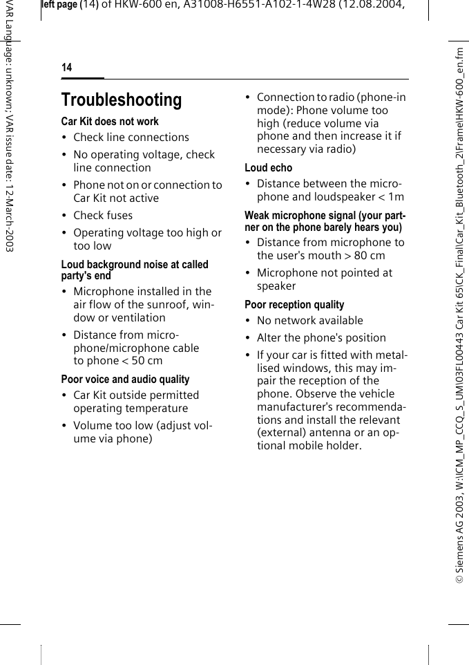 &copy; Siemens AG 2003, W:\ICM_MP_CCQ_S_UM\03FL00443 Car Kit 65\CK_Final\Car_Kit_Bluetooth_2\Frame\HKW-600_en.fmleft page (14) of HKW-600 en, A31008-H6551-A102-1-4W28 (12.08.2004, 14VAR Language: unknown; VAR issue date: 12-March-2003TroubleshootingCar Kit does not work&bull; Check line connections&bull; No operating voltage, check line connection&bull; Phone not on or connection to Car Kit not active&bull;Check fuses&bull; Operating voltage too high or too lowLoud background noise at called party's end&bull; Microphone installed in the air flow of the sunroof, win-dow or ventilation&bull; Distance from micro-phone/microphone cable to phone < 50 cmPoor voice and audio quality&bull; Car Kit outside permitted operating temperature&bull; Volume too low (adjust vol-ume via phone)&bull; Connection to radio (phone-in mode): Phone volume too high (reduce volume via phone and then increase it if necessary via radio)Loud echo&bull; Distance between the micro-phone and loudspeaker < 1mWeak microphone signal (your part-ner on the phone barely hears you)&bull; Distance from microphone to the user's mouth > 80 cm&bull; Microphone not pointed at speakerPoor reception quality&bull; No network available&bull; Alter the phone's position&bull; If your car is fitted with metal-lised windows, this may im-pair the reception of the phone. Observe the vehicle manufacturer's recommenda-tions and install the relevant (external) antenna or an op-tional mobile holder.