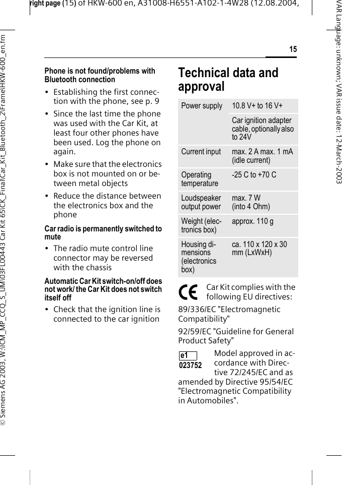 right page (15) of HKW-600 en, A31008-H6551-A102-1-4W28 (12.08.2004, &copy; Siemens AG 2003, W:\ICM_MP_CCQ_S_UM\03FL00443 Car Kit 65\CK_Final\Car_Kit_Bluetooth_2\Frame\HKW-600_en.fm15VAR Language: unknown; VAR issue date:12-March-2003Phone is not found/problems with Bluetooth connection&bull; Establishing the first connec-tion with the phone, see p. 9&bull; Since the last time the phone was used with the Car Kit, at least four other phones have been used. Log the phone on again.&bull; Make sure that the electronics box is not mounted on or be-tween metal objects&bull; Reduce the distance between the electronics box and the phoneCar radio is permanently switched to mute&bull; The radio mute control line connector may be reversed with the chassisAutomatic Car Kit switch-on/off does not work/ the Car Kit does not switch itself off&bull; Check that the ignition line is connected to the car ignitionTechnical data and approvalCar Kit complies with the following EU directives:89/336/EC "Electromagnetic Compatibility"92/59/EC "Guideline for General Product Safety"Model approved in ac-cordance with Direc-tive 72/245/EC and as amended by Directive 95/54/EC "Electromagnetic Compatibility in Automobiles".Power supply 10.8 V+ to 16 V+Car ignition adapter cable, optionally also to 24VCurrent input max. 2 A max. 1 mA (idle current)Operating temperature -25 C to +70 CLoudspeaker output power max. 7 W (into 4 Ohm)Weight (elec-tronics box) approx. 110 gHousing di-mensions (electronics box)ca. 110 x 120 x 30 mm (LxWxH)e1 023752