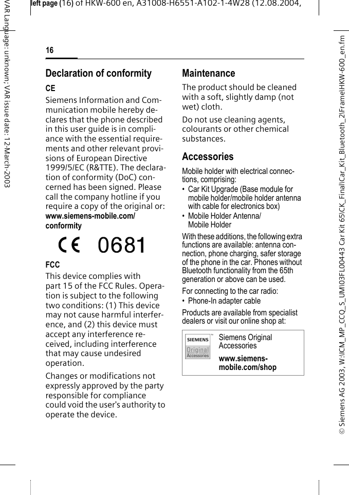 &copy; Siemens AG 2003, W:\ICM_MP_CCQ_S_UM\03FL00443 Car Kit 65\CK_Final\Car_Kit_Bluetooth_2\Frame\HKW-600_en.fmleft page (16) of HKW-600 en, A31008-H6551-A102-1-4W28 (12.08.2004, 16VAR Language: unknown; VAR issue date: 12-March-2003Declaration of conformityCESiemens Information and Com-munication mobile hereby de-clares that the phone described in this user guide is in compli-ance with the essential require-ments and other relevant provi-sions of European Directive 1999/5/EC (R&amp;TTE). The declara-tion of conformity (DoC) con-cerned has been signed. Please call the company hotline if you require a copy of the original or: www.siemens-mobile.com/conformityFCCThis device complies with part 15 of the FCC Rules. Opera-tion is subject to the following two conditions: (1) This device may not cause harmful interfer-ence, and (2) this device must accept any interference re-ceived, including interference that may cause undesired operation. Changes or modifications not expressly approved by the party responsible for compliance could void the user's authority to operate the device.MaintenanceThe product should be cleaned with a soft, slightly damp (not wet) cloth.Do not use cleaning agents, colourants or other chemical substances.AccessoriesMobile holder with electrical connec-tions, comprising:&bull; Car Kit Upgrade (Base module for mobile holder/mobile holder antenna with cable for electronics box)&bull; Mobile Holder Antenna/ Mobile HolderWith these additions, the following extra functions are available: antenna con-nection, phone charging, safer storage of the phone in the car. Phones without Bluetooth functionality from the 65th generation or above can be used.For connecting to the car radio:&bull; Phone-In adapter cable Products are available from specialist dealers or visit our online shop at:Siemens Original Accessorieswww.siemens-mobile.com/shop