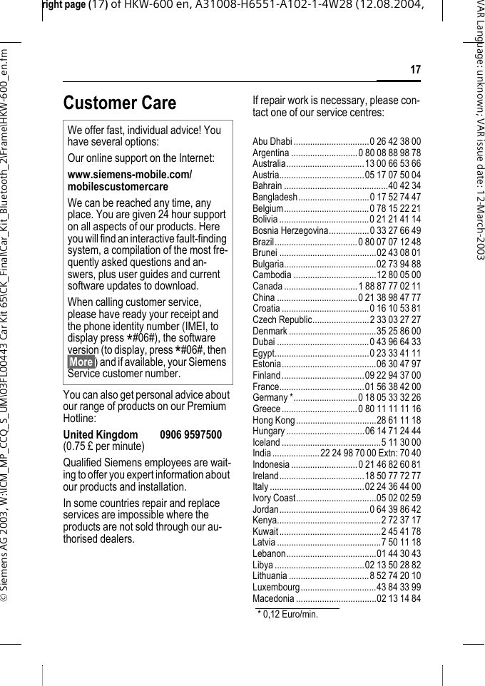 right page (17) of HKW-600 en, A31008-H6551-A102-1-4W28 (12.08.2004, &copy; Siemens AG 2003, W:\ICM_MP_CCQ_S_UM\03FL00443 Car Kit 65\CK_Final\Car_Kit_Bluetooth_2\Frame\HKW-600_en.fm17VAR Language: unknown; VAR issue date:12-March-2003Customer CareYou can also get personal advice about our range of products on our Premium Hotline:United Kingdom 0906 9597500(0.75 &pound; per minute)Qualified Siemens employees are wait-ing to offer you expert information about our products and installation.In some countries repair and replace services are impossible where the products are not sold through our au-thorised dealers.If repair work is necessary, please con-tact one of our service centres:Abu Dhabi................................0 26 42 38 00Argentina ............................0 80 08 88 98 78Australia.................................13 00 66 53 66Austria....................................05 17 07 50 04Bahrain ............................................40 42 34Bangladesh..............................0 17 52 74 47Belgium....................................0 78 15 22 21Bolivia......................................0 21 21 41 14Bosnia Herzegovina.................0 33 27 66 49Brazil...................................0 80 07 07 12 48Brunei .........................................02 43 08 01Bulgaria.......................................02 73 94 88Cambodia ...................................12 80 05 00Canada ...............................1 88 87 77 02 11China ..................................0 21 38 98 47 77Croatia.....................................0 16 10 53 81Czech Republic........................2 33 03 27 27Denmark .....................................35 25 86 00Dubai .......................................0 43 96 64 33Egypt........................................0 23 33 41 11Estonia........................................06 30 47 97Finland...................................09 22 94 37 00France....................................01 56 38 42 00Germany *...........................0 18 05 33 32 26Greece................................0 80 11 11 11 16Hong Kong..................................28 61 11 18Hungary .................................06 14 71 24 44Iceland ..........................................5 11 30 00India....................22 24 98 70 00 Extn: 70 40Indonesia ............................0 21 46 82 60 81Ireland....................................18 50 77 72 77Italy........................................02 24 36 44 00Ivory Coast..................................05 02 02 59Jordan......................................0 64 39 86 42Kenya............................................2 72 37 17Kuwait...........................................2 45 41 78Latvia ............................................7 50 11 18Lebanon......................................01 44 30 43Libya ......................................02 13 50 28 82Lithuania..................................8 52 74 20 10Luxembourg................................43 84 33 99Macedonia ..................................02 13 14 84We offer fast, individual advice! You have several options:Our online support on the Internet:www.siemens-mobile.com/mobilescustomercare We can be reached any time, any place. You are given 24 hour support on all aspects of our products. Here you will find an interactive fault-finding system, a compilation of the most fre-quently asked questions and an-swers, plus user guides and current software updates to download.When calling customer service, please have ready your receipt and the phone identity number (IMEI, to display press *#06#), the software version (to display, press *#06#, then &sect;More&sect;) and if available, your Siemens Service customer number.* 0,12 Euro/min.