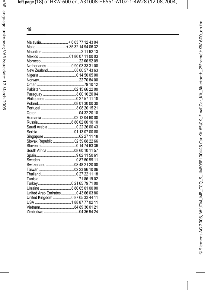 &copy; Siemens AG 2003, W:\ICM_MP_CCQ_S_UM\03FL00443 Car Kit 65\CK_Final\Car_Kit_Bluetooth_2\Frame\HKW-600_en.fmleft page (18) of HKW-600 en, A31008-H6551-A102-1-4W28 (12.08.2004, 18VAR Language: unknown; VAR issue date: 12-March-2003Malaysia...........................+ 6 03 77 12 43 04Malta..............................+ 35 32 14 94 06 32Mauritius .......................................2 11 62 13Mexico ..............................01 80 07 11 00 03Morocco......................................22 66 92 09Netherlands ........................0 90 03 33 31 00New Zealand..........................08 00 57 43 63Nigeria .....................................0 14 50 05 00Norway........................................22 70 84 00Oman...............................................79 10 12Pakistan.................................02 15 66 22 00Paraguay .................................8 00 10 20 04Philippines ...............................0 27 57 11 18Poland....................................08 01 30 00 30Portugal ...................................8 08 20 15 21Qatar...........................................04 32 20 10Romania ................................02 12 04 60 00Russia.................................8 80 02 00 10 10Saudi Arabia ............................0 22 26 00 43Serbia ....................................01 13 07 00 80Singapore ...................................62 27 11 18Slovak Republic.....................02 59 68 22 66Slovenia...................................0 14 74 63 36South Africa ...........................08 60 10 11 57Spain........................................9 02 11 50 61Sweden....................................0 87 50 99 11Switzerland ............................08 48 21 20 00Taiwan ...................................02 23 96 10 06Thailand...................................0 27 22 11 18Tunisia ........................................71 86 19 02Turkey.................................0 21 65 79 71 00Ukraine ...............................8 80 05 01 00 00United Arab Emirates...............0 43 66 03 86United Kingdom ..................0 87 05 33 44 11USA ....................................1 88 87 77 02 11Vietnam..................................84 89 30 01 21Zimbabwe ...................................04 36 94 24