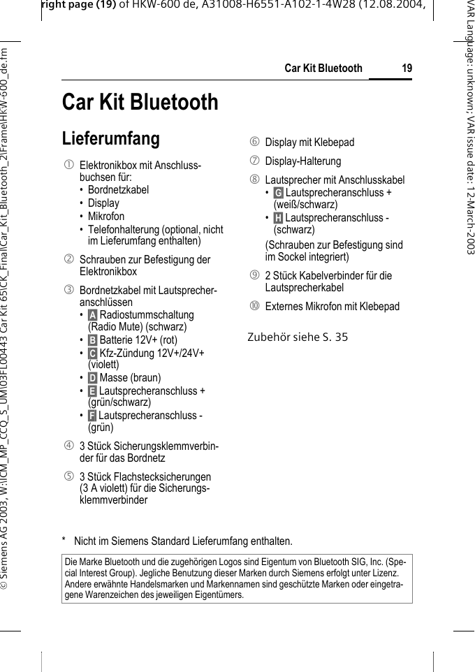right page (19) of HKW-600 de, A31008-H6551-A102-1-4W28 (12.08.2004, &copy; Siemens AG 2003, W:\ICM_MP_CCQ_S_UM\03FL00443 Car Kit 65\CK_Final\Car_Kit_Bluetooth_2\Frame\HKW-600_de.fm19Car Kit BluetoothVAR Language: unknown; VAR issue date:12-March-2003Car Kit Blue-tooth (de) Car Kit BluetoothLieferumfangZubeh&ouml;r siehe S. 351  Elektronikbox mit Anschluss-buchsen f&uuml;r:&bull; Bordnetzkabel &bull; Display &bull; Mikrofon &bull; Telefonhalterung (optional, nicht im Lieferumfang enthalten)2  Schrauben zur Befestigung der Elektronikbox 3  Bordnetzkabel mit Lautsprecher-anschl&uuml;ssen &bull;&sect;A&sect; Radiostummschaltung (Radio Mute) (schwarz)&bull;&sect;B&sect; Batterie 12V+ (rot)&bull;&sect;C&sect; Kfz-Z&uuml;ndung 12V+/24V+ (violett)&bull;&sect;D&sect; Masse (braun)&bull;&sect;E&sect; Lautsprecheranschluss + (gr&uuml;n/schwarz)&bull;&sect;F&sect; Lautsprecheranschluss - (gr&uuml;n)4  3 St&uuml;ck Sicherungsklemmverbin-der f&uuml;r das Bordnetz5  3 St&uuml;ck Flachstecksicherungen (3 A violett) f&uuml;r die Sicherungs-klemmverbinder 6  Display mit Klebepad7 Display-Halterung 8  Lautsprecher mit Anschlusskabel &bull;&sect;G&sect; Lautsprecheranschluss + (wei&szlig;/schwarz)&bull;&sect;H&sect; Lautsprecheranschluss - (schwarz)(Schrauben zur Befestigung sind im Sockel integriert) 9  2 St&uuml;ck Kabelverbinder f&uuml;r die Lautsprecherkabel:  Externes Mikrofon mit Klebepad* Nicht im Siemens Standard Lieferumfang enthalten.Die Marke Bluetooth und die zugeh&ouml;rigen Logos sind Eigentum von Bluetooth SIG, Inc. (Spe-cial Interest Group). Jegliche Benutzung dieser Marken durch Siemens erfolgt unter Lizenz. Andere erw&auml;hnte Handelsmarken und Markennamen sind gesch&uuml;tzte Marken oder eingetra-gene Warenzeichen des jeweiligen Eigent&uuml;mers.