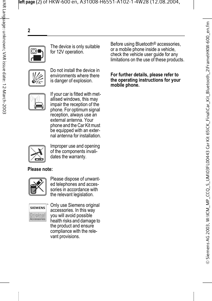 &copy; Siemens AG 2003, W:\ICM_MP_CCQ_S_UM\03FL00443 Car Kit 65\CK_Final\Car_Kit_Bluetooth_2\Frame\HKW-600_en.fmleft page (2) of HKW-600 en, A31008-H6551-A102-1-4W28 (12.08.2004, 2VAR Language: unknown; VAR issue date: 12-March-2003Before using Bluetooth&reg; accessories, or a mobile phone inside a vehicle, check the vehicle user guide for any limitations on the use of these products.For further details, please refer to the operating instructions for your mobile phone.The device is only suitable for 12V operation.Do not install the device in environments where there is danger of explosion.If your car is fitted with met-allised windows, this may impair the reception of the phone. For optimum signal reception, always use an external antenna. Your phone and the Car Kit must be equipped with an exter-nal antenna for installation.Improper use and opening of the components invali-dates the warranty.Please note:Please dispose of unwant-ed telephones and acces-sories in accordance with the relevant legislation.Only use Siemens original accessories. In this way you will avoid possible health risks and damage to the product and ensure compliance with the rele-vant provisions.
