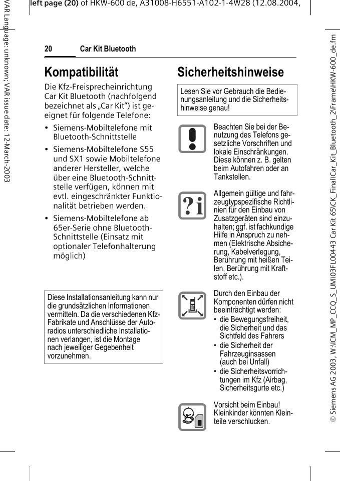 &copy; Siemens AG 2003, W:\ICM_MP_CCQ_S_UM\03FL00443 Car Kit 65\CK_Final\Car_Kit_Bluetooth_2\Frame\HKW-600_de.fmleft page (20) of HKW-600 de, A31008-H6551-A102-1-4W28 (12.08.2004, Car Kit Bluetooth20VAR Language: unknown; VAR issue date: 12-March-2003Kompatibilit&auml;tDie Kfz-Freisprecheinrichtung Car Kit Bluetooth (nachfolgend bezeichnet als &bdquo;Car Kit&ldquo;) ist ge-eignet f&uuml;r folgende Telefone:&bull; Siemens-Mobiltelefone mit Bluetooth-Schnittstelle&bull; Siemens-Mobiltelefone S55 und SX1 sowie Mobiltelefone anderer Hersteller, welche &uuml;ber eine Bluetooth-Schnitt-stelle verf&uuml;gen, k&ouml;nnen mit evtl. eingeschr&auml;nkter Funktio-nalit&auml;t betrieben werden. &bull; Siemens-Mobiltelefone ab 65er-Serie ohne Bluetooth-Schnittstelle (Einsatz mit optionaler Telefonhalterung m&ouml;glich) SicherheitshinweiseDiese Installationsanleitung kann nur die grunds&auml;tzlichen Informationen vermitteln. Da die verschiedenen Kfz-Fabrikate und Anschl&uuml;sse der Auto-radios unterschiedliche Installatio-nen verlangen, ist die Montage nach jeweiliger Gegebenheit vorzunehmen.Lesen Sie vor Gebrauch die Bedie-nungsanleitung und die Sicherheits-hinweise genau! Beachten Sie bei der Be-nutzung des Telefons ge-setzliche Vorschriften und lokale Einschr&auml;nkungen. Diese k&ouml;nnen z. B. gelten beim Autofahren oder an Tankstellen.Allgemein g&uuml;ltige und fahr-zeugtypspezifische Richtli-nien f&uuml;r den Einbau von Zusatzger&auml;ten sind einzu-halten; ggf. ist fachkundige Hilfe in Anspruch zu neh-men (Elektrische Absiche-rung, Kabelverlegung, Ber&uuml;hrung mit hei&szlig;en Tei-len, Ber&uuml;hrung mit Kraft-stoff etc.). Durch den Einbau der Komponenten d&uuml;rfen nicht beeintr&auml;chtigt werden:&bull; die Bewegungsfreiheit, die Sicherheit und das Sichtfeld des Fahrers&bull; die Sicherheit der Fahrzeuginsassen (auch bei Unfall)&bull; die Sicherheitsvorrich-tungen im Kfz (Airbag, Sicherheitsgurte etc.)Vorsicht beim Einbau! Kleinkinder k&ouml;nnten Klein-teile verschlucken.