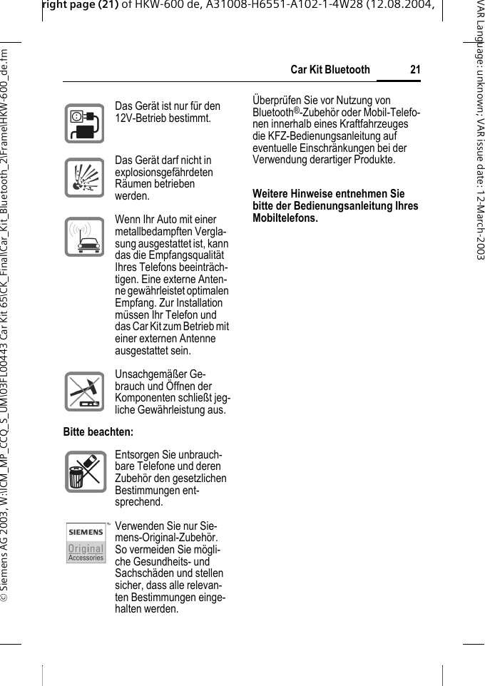 right page (21) of HKW-600 de, A31008-H6551-A102-1-4W28 (12.08.2004, &copy; Siemens AG 2003, W:\ICM_MP_CCQ_S_UM\03FL00443 Car Kit 65\CK_Final\Car_Kit_Bluetooth_2\Frame\HKW-600_de.fm21Car Kit BluetoothVAR Language: unknown; VAR issue date:12-March-2003&Uuml;berpr&uuml;fen Sie vor Nutzung von Bluetooth&reg;-Zubeh&ouml;r oder Mobil-Telefo-nen innerhalb eines Kraftfahrzeuges die KFZ-Bedienungsanleitung auf eventuelle Einschr&auml;nkungen bei der Verwendung derartiger Produkte.Weitere Hinweise entnehmen Sie bitte der Bedienungsanleitung Ihres Mobiltelefons.Das Ger&auml;t ist nur f&uuml;r den 12V-Betrieb bestimmt. Das Ger&auml;t darf nicht in explosionsgef&auml;hrdeten R&auml;umen betrieben werden.Wenn Ihr Auto mit einer metallbedampften Vergla-sung ausgestattet ist, kann das die Empfangsqualit&auml;t Ihres Telefons beeintr&auml;ch-tigen. Eine externe Anten-ne gew&auml;hrleistet optimalen Empfang. Zur Installation m&uuml;ssen Ihr Telefon und das Car Kit zum Betrieb mit einer externen Antenne ausgestattet sein.Unsachgem&auml;&szlig;er Ge-brauch und &Ouml;ffnen der Komponenten schlie&szlig;t jeg-liche Gew&auml;hrleistung aus.Bitte beachten:Entsorgen Sie unbrauch-bare Telefone und deren Zubeh&ouml;r den gesetzlichen Bestimmungen ent-sprechend.Verwenden Sie nur Sie-mens-Original-Zubeh&ouml;r. So vermeiden Sie m&ouml;gli-che Gesundheits- und Sachsch&auml;den und stellen sicher, dass alle relevan-ten Bestimmungen einge-halten werden.