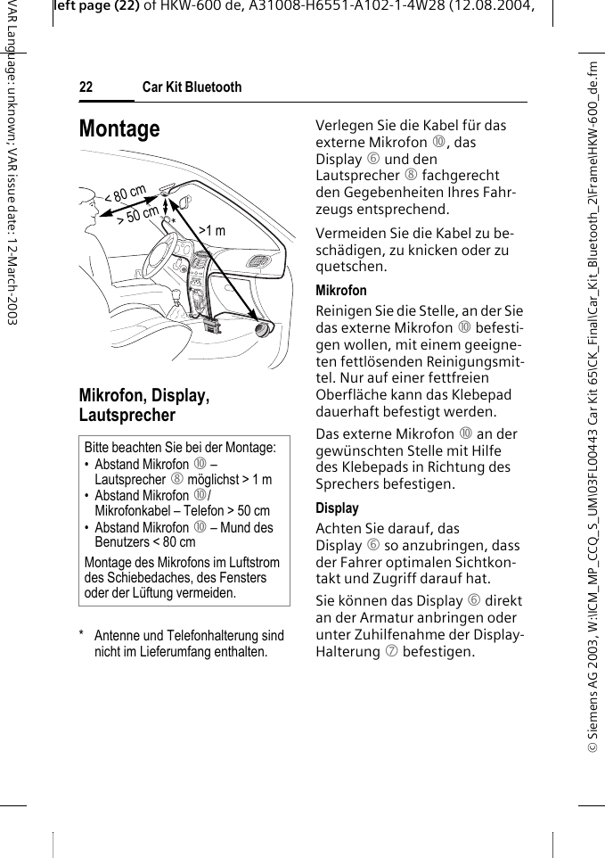 &copy; Siemens AG 2003, W:\ICM_MP_CCQ_S_UM\03FL00443 Car Kit 65\CK_Final\Car_Kit_Bluetooth_2\Frame\HKW-600_de.fmleft page (22) of HKW-600 de, A31008-H6551-A102-1-4W28 (12.08.2004, Car Kit Bluetooth22VAR Language: unknown; VAR issue date: 12-March-2003MontageMikrofon, Display, Lautsprecher*  Antenne und Telefonhalterung sind nicht im Lieferumfang enthalten.Verlegen Sie die Kabel f&uuml;r das externe Mikrofon :, das Display 6 und den Lautsprecher 8 fachgerecht den Gegebenheiten Ihres Fahr-zeugs entsprechend. Vermeiden Sie die Kabel zu be-sch&auml;digen, zu knicken oder zu quetschen.MikrofonReinigen Sie die Stelle, an der Sie das externe Mikrofon : befesti-gen wollen, mit einem geeigne-ten fettl&ouml;senden Reinigungsmit-tel. Nur auf einer fettfreien Oberfl&auml;che kann das Klebepad dauerhaft befestigt werden.Das externe Mikrofon : an der gew&uuml;nschten Stelle mit Hilfe des Klebepads in Richtung des Sprechers befestigen. DisplayAchten Sie darauf, das Display 6 so anzubringen, dass der Fahrer optimalen Sichtkon-takt und Zugriff darauf hat.Sie k&ouml;nnen das Display 6 direkt an der Armatur anbringen oder unter Zuhilfenahme der Display-Halterung 7 befestigen.Bitte beachten Sie bei der Montage:&bull; Abstand Mikrofon : &ndash; Lautsprecher 8 m&ouml;glichst > 1 m&bull; Abstand Mikrofon :/Mikrofonkabel &ndash; Telefon > 50 cm&bull; Abstand Mikrofon : &ndash; Mund des Benutzers < 80 cmMontage des Mikrofons im Luftstrom des Schiebedaches, des Fensters oder der L&uuml;ftung vermeiden.> 50 cm< 80 cm>1 m**