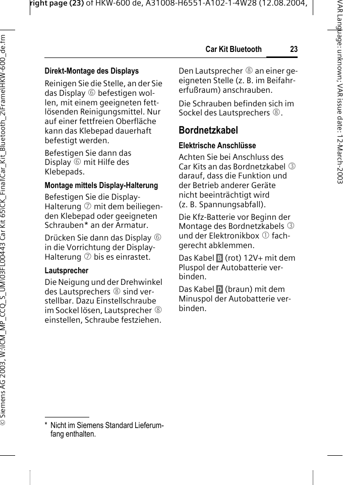 right page (23) of HKW-600 de, A31008-H6551-A102-1-4W28 (12.08.2004, &copy; Siemens AG 2003, W:\ICM_MP_CCQ_S_UM\03FL00443 Car Kit 65\CK_Final\Car_Kit_Bluetooth_2\Frame\HKW-600_de.fm23Car Kit BluetoothVAR Language: unknown; VAR issue date:12-March-2003Direkt-Montage des DisplaysReinigen Sie die Stelle, an der Sie das Display 6 befestigen wol-len, mit einem geeigneten fett-l&ouml;senden Reinigungsmittel. Nur auf einer fettfreien Oberfl&auml;che kann das Klebepad dauerhaft befestigt werden.Befestigen Sie dann das Display 6 mit Hilfe des Klebepads. Montage mittels Display-HalterungBefestigen Sie die Display-Halterung 7 mit dem beiliegen-den Klebepad oder geeigneten Schrauben* an der Armatur.Dr&uuml;cken Sie dann das Display 6 in die Vorrichtung der Display-Halterung 7 bis es einrastet.LautsprecherDie Neigung und der Drehwinkel des Lautsprechers 8 sind ver-stellbar. Dazu Einstellschraube im Sockel l&ouml;sen, Lautsprecher 8 einstellen, Schraube festziehen.Den Lautsprecher 8 an einer ge-eigneten Stelle (z. B. im Beifahr-erfu&szlig;raum) anschrauben.Die Schrauben befinden sich im Sockel des Lautsprechers 8.BordnetzkabelElektrische Anschl&uuml;sseAchten Sie bei Anschluss des Car Kits an das Bordnetzkabel 3 darauf, dass die Funktion und der Betrieb anderer Ger&auml;te nicht beeintr&auml;chtigt wird (z.B.Spannungsabfall).Die Kfz-Batterie vor Beginn der Montage des Bordnetzkabels 3 und der Elektronikbox 1 fach-gerecht abklemmen.Das Kabel &sect;B&sect; (rot) 12V+ mit dem Pluspol der Autobatterie ver-binden. Das Kabel &sect;D&sect; (braun) mit dem Minuspol der Autobatterie ver-binden. * Nicht im Siemens Standard Lieferum-fang enthalten.